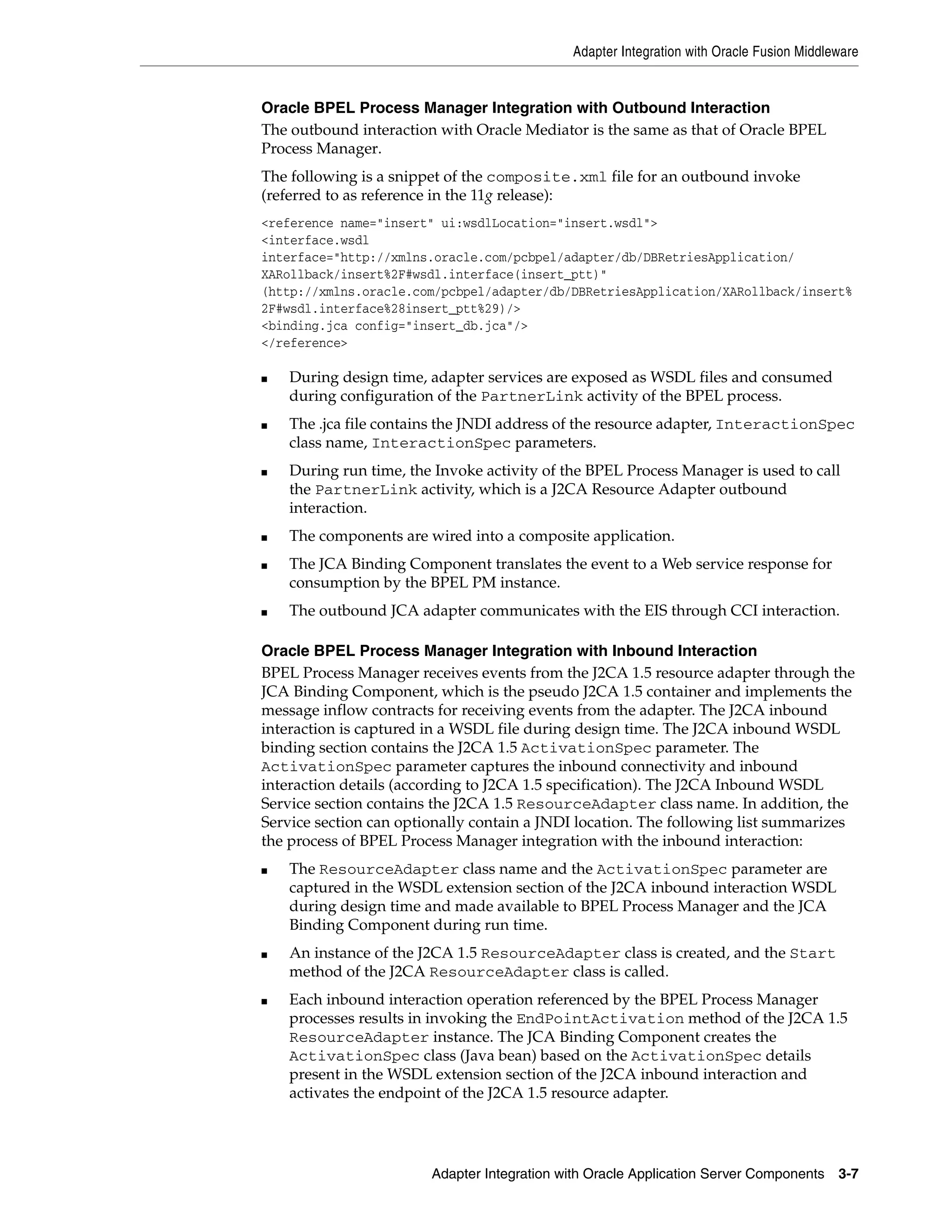 Adapter Integration with Oracle Fusion Middleware
Adapter Integration with Oracle Application Server Components 3-7
Oracle BPEL Process Manager Integration with Outbound Interaction
The outbound interaction with Oracle Mediator is the same as that of Oracle BPEL
Process Manager.
The following is a snippet of the composite.xml file for an outbound invoke
(referred to as reference in the 11g release):
<reference name="insert" ui:wsdlLocation="insert.wsdl">
<interface.wsdl
interface="http://xmlns.oracle.com/pcbpel/adapter/db/DBRetriesApplication/
XARollback/insert%2F#wsdl.interface(insert_ptt)"
(http://xmlns.oracle.com/pcbpel/adapter/db/DBRetriesApplication/XARollback/insert%
2F#wsdl.interface%28insert_ptt%29)/>
<binding.jca config="insert_db.jca"/>
</reference>
■ During design time, adapter services are exposed as WSDL files and consumed
during configuration of the PartnerLink activity of the BPEL process.
■ The .jca file contains the JNDI address of the resource adapter, InteractionSpec
class name, InteractionSpec parameters.
■ During run time, the Invoke activity of the BPEL Process Manager is used to call
the PartnerLink activity, which is a J2CA Resource Adapter outbound
interaction.
■ The components are wired into a composite application.
■ The JCA Binding Component translates the event to a Web service response for
consumption by the BPEL PM instance.
■ The outbound JCA adapter communicates with the EIS through CCI interaction.
Oracle BPEL Process Manager Integration with Inbound Interaction
BPEL Process Manager receives events from the J2CA 1.5 resource adapter through the
JCA Binding Component, which is the pseudo J2CA 1.5 container and implements the
message inflow contracts for receiving events from the adapter. The J2CA inbound
interaction is captured in a WSDL file during design time. The J2CA inbound WSDL
binding section contains the J2CA 1.5 ActivationSpec parameter. The
ActivationSpec parameter captures the inbound connectivity and inbound
interaction details (according to J2CA 1.5 specification). The J2CA Inbound WSDL
Service section contains the J2CA 1.5 ResourceAdapter class name. In addition, the
Service section can optionally contain a JNDI location. The following list summarizes
the process of BPEL Process Manager integration with the inbound interaction:
■ The ResourceAdapter class name and the ActivationSpec parameter are
captured in the WSDL extension section of the J2CA inbound interaction WSDL
during design time and made available to BPEL Process Manager and the JCA
Binding Component during run time.
■ An instance of the J2CA 1.5 ResourceAdapter class is created, and the Start
method of the J2CA ResourceAdapter class is called.
■ Each inbound interaction operation referenced by the BPEL Process Manager
processes results in invoking the EndPointActivation method of the J2CA 1.5
ResourceAdapter instance. The JCA Binding Component creates the
ActivationSpec class (Java bean) based on the ActivationSpec details
present in the WSDL extension section of the J2CA inbound interaction and
activates the endpoint of the J2CA 1.5 resource adapter.
 