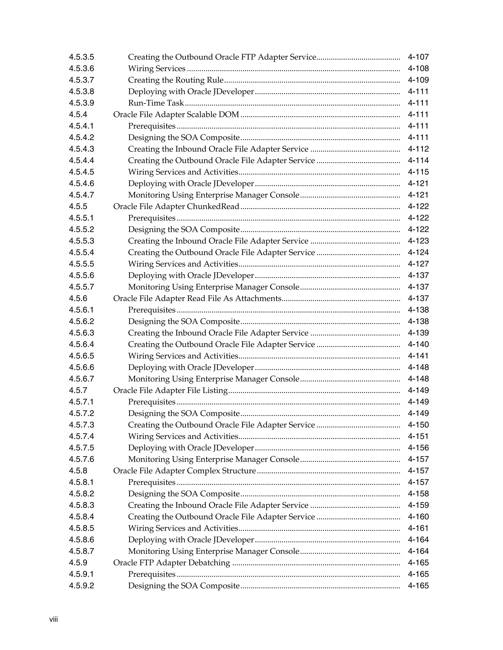 viii
4.5.3.5 Creating the Outbound Oracle FTP Adapter Service......................................... 4-107
4.5.3.6 Wiring Services ........................................................................................................ 4-108
4.5.3.7 Creating the Routing Rule...................................................................................... 4-109
4.5.3.8 Deploying with Oracle JDeveloper....................................................................... 4-111
4.5.3.9 Run-Time Task......................................................................................................... 4-111
4.5.4 Oracle File Adapter Scalable DOM .............................................................................. 4-111
4.5.4.1 Prerequisites............................................................................................................. 4-111
4.5.4.2 Designing the SOA Composite.............................................................................. 4-111
4.5.4.3 Creating the Inbound Oracle File Adapter Service ............................................ 4-112
4.5.4.4 Creating the Outbound Oracle File Adapter Service ......................................... 4-114
4.5.4.5 Wiring Services and Activities............................................................................... 4-115
4.5.4.6 Deploying with Oracle JDeveloper....................................................................... 4-121
4.5.4.7 Monitoring Using Enterprise Manager Console................................................. 4-121
4.5.5 Oracle File Adapter ChunkedRead.............................................................................. 4-122
4.5.5.1 Prerequisites............................................................................................................. 4-122
4.5.5.2 Designing the SOA Composite.............................................................................. 4-122
4.5.5.3 Creating the Inbound Oracle File Adapter Service ............................................ 4-123
4.5.5.4 Creating the Outbound Oracle File Adapter Service ......................................... 4-124
4.5.5.5 Wiring Services and Activities............................................................................... 4-127
4.5.5.6 Deploying with Oracle JDeveloper....................................................................... 4-137
4.5.5.7 Monitoring Using Enterprise Manager Console................................................. 4-137
4.5.6 Oracle File Adapter Read File As Attachments.......................................................... 4-137
4.5.6.1 Prerequisites............................................................................................................. 4-138
4.5.6.2 Designing the SOA Composite.............................................................................. 4-138
4.5.6.3 Creating the Inbound Oracle File Adapter Service ............................................ 4-139
4.5.6.4 Creating the Outbound Oracle File Adapter Service ......................................... 4-140
4.5.6.5 Wiring Services and Activities............................................................................... 4-141
4.5.6.6 Deploying with Oracle JDeveloper....................................................................... 4-148
4.5.6.7 Monitoring Using Enterprise Manager Console................................................. 4-148
4.5.7 Oracle File Adapter File Listing.................................................................................... 4-149
4.5.7.1 Prerequisites............................................................................................................. 4-149
4.5.7.2 Designing the SOA Composite.............................................................................. 4-149
4.5.7.3 Creating the Outbound Oracle File Adapter Service ......................................... 4-150
4.5.7.4 Wiring Services and Activities............................................................................... 4-151
4.5.7.5 Deploying with Oracle JDeveloper....................................................................... 4-156
4.5.7.6 Monitoring Using Enterprise Manager Console................................................. 4-157
4.5.8 Oracle File Adapter Complex Structure...................................................................... 4-157
4.5.8.1 Prerequisites............................................................................................................. 4-157
4.5.8.2 Designing the SOA Composite.............................................................................. 4-158
4.5.8.3 Creating the Inbound Oracle File Adapter Service ............................................ 4-159
4.5.8.4 Creating the Outbound Oracle File Adapter Service ......................................... 4-160
4.5.8.5 Wiring Services and Activities............................................................................... 4-161
4.5.8.6 Deploying with Oracle JDeveloper....................................................................... 4-164
4.5.8.7 Monitoring Using Enterprise Manager Console................................................. 4-164
4.5.9 Oracle FTP Adapter Debatching .................................................................................. 4-165
4.5.9.1 Prerequisites............................................................................................................. 4-165
4.5.9.2 Designing the SOA Composite.............................................................................. 4-165
 