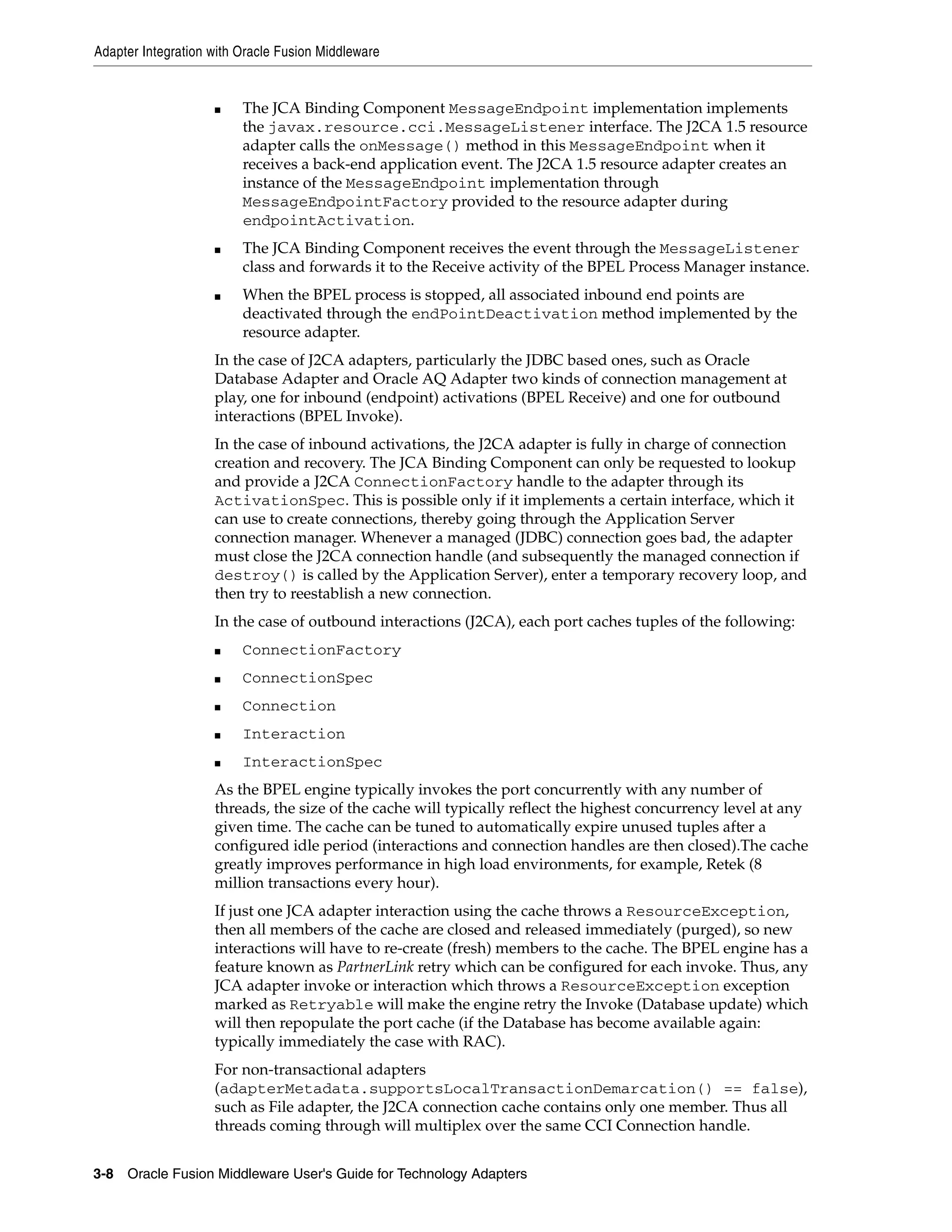 Adapter Integration with Oracle Fusion Middleware
3-8 Oracle Fusion Middleware User's Guide for Technology Adapters
■ The JCA Binding Component MessageEndpoint implementation implements
the javax.resource.cci.MessageListener interface. The J2CA 1.5 resource
adapter calls the onMessage() method in this MessageEndpoint when it
receives a back-end application event. The J2CA 1.5 resource adapter creates an
instance of the MessageEndpoint implementation through
MessageEndpointFactory provided to the resource adapter during
endpointActivation.
■ The JCA Binding Component receives the event through the MessageListener
class and forwards it to the Receive activity of the BPEL Process Manager instance.
■ When the BPEL process is stopped, all associated inbound end points are
deactivated through the endPointDeactivation method implemented by the
resource adapter.
In the case of J2CA adapters, particularly the JDBC based ones, such as Oracle
Database Adapter and Oracle AQ Adapter two kinds of connection management at
play, one for inbound (endpoint) activations (BPEL Receive) and one for outbound
interactions (BPEL Invoke).
In the case of inbound activations, the J2CA adapter is fully in charge of connection
creation and recovery. The JCA Binding Component can only be requested to lookup
and provide a J2CA ConnectionFactory handle to the adapter through its
ActivationSpec. This is possible only if it implements a certain interface, which it
can use to create connections, thereby going through the Application Server
connection manager. Whenever a managed (JDBC) connection goes bad, the adapter
must close the J2CA connection handle (and subsequently the managed connection if
destroy() is called by the Application Server), enter a temporary recovery loop, and
then try to reestablish a new connection.
In the case of outbound interactions (J2CA), each port caches tuples of the following:
■ ConnectionFactory
■ ConnectionSpec
■ Connection
■ Interaction
■ InteractionSpec
As the BPEL engine typically invokes the port concurrently with any number of
threads, the size of the cache will typically reflect the highest concurrency level at any
given time. The cache can be tuned to automatically expire unused tuples after a
configured idle period (interactions and connection handles are then closed).The cache
greatly improves performance in high load environments, for example, Retek (8
million transactions every hour).
If just one JCA adapter interaction using the cache throws a ResourceException,
then all members of the cache are closed and released immediately (purged), so new
interactions will have to re-create (fresh) members to the cache. The BPEL engine has a
feature known as PartnerLink retry which can be configured for each invoke. Thus, any
JCA adapter invoke or interaction which throws a ResourceException exception
marked as Retryable will make the engine retry the Invoke (Database update) which
will then repopulate the port cache (if the Database has become available again:
typically immediately the case with RAC).
For non-transactional adapters
(adapterMetadata.supportsLocalTransactionDemarcation() == false),
such as File adapter, the J2CA connection cache contains only one member. Thus all
threads coming through will multiplex over the same CCI Connection handle.
 