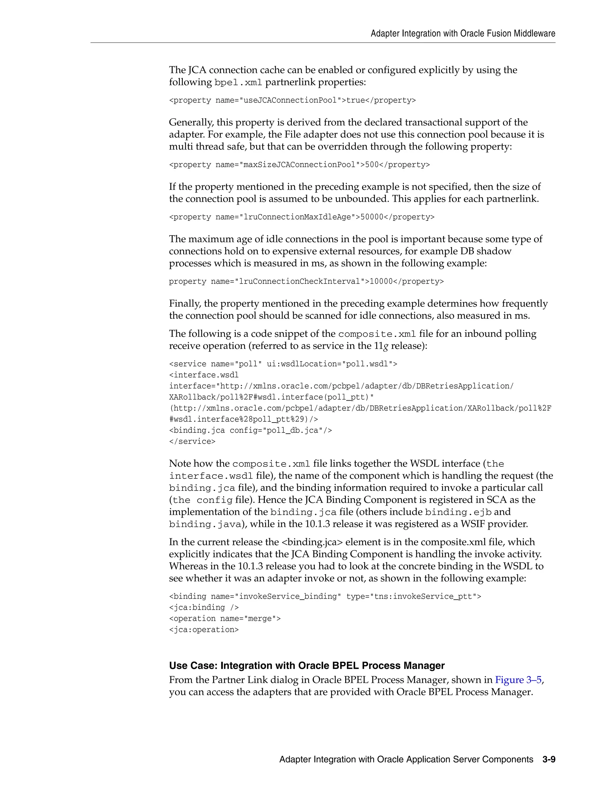 Adapter Integration with Oracle Fusion Middleware
Adapter Integration with Oracle Application Server Components 3-9
The JCA connection cache can be enabled or configured explicitly by using the
following bpel.xml partnerlink properties:
<property name="useJCAConnectionPool">true</property>
Generally, this property is derived from the declared transactional support of the
adapter. For example, the File adapter does not use this connection pool because it is
multi thread safe, but that can be overridden through the following property:
<property name="maxSizeJCAConnectionPool">500</property>
If the property mentioned in the preceding example is not specified, then the size of
the connection pool is assumed to be unbounded. This applies for each partnerlink.
<property name="lruConnectionMaxIdleAge">50000</property>
The maximum age of idle connections in the pool is important because some type of
connections hold on to expensive external resources, for example DB shadow
processes which is measured in ms, as shown in the following example:
property name="lruConnectionCheckInterval">10000</property>
Finally, the property mentioned in the preceding example determines how frequently
the connection pool should be scanned for idle connections, also measured in ms.
The following is a code snippet of the composite.xml file for an inbound polling
receive operation (referred to as service in the 11g release):
<service name="poll" ui:wsdlLocation="poll.wsdl">
<interface.wsdl
interface="http://xmlns.oracle.com/pcbpel/adapter/db/DBRetriesApplication/
XARollback/poll%2F#wsdl.interface(poll_ptt)"
(http://xmlns.oracle.com/pcbpel/adapter/db/DBRetriesApplication/XARollback/poll%2F
#wsdl.interface%28poll_ptt%29)/>
<binding.jca config="poll_db.jca"/>
</service>
Note how the composite.xml file links together the WSDL interface (the
interface.wsdl file), the name of the component which is handling the request (the
binding.jca file), and the binding information required to invoke a particular call
(the config file). Hence the JCA Binding Component is registered in SCA as the
implementation of the binding.jca file (others include binding.ejb and
binding.java), while in the 10.1.3 release it was registered as a WSIF provider.
In the current release the <binding.jca> element is in the composite.xml file, which
explicitly indicates that the JCA Binding Component is handling the invoke activity.
Whereas in the 10.1.3 release you had to look at the concrete binding in the WSDL to
see whether it was an adapter invoke or not, as shown in the following example:
<binding name="invokeService_binding" type="tns:invokeService_ptt">
<jca:binding />
<operation name="merge">
<jca:operation>
Use Case: Integration with Oracle BPEL Process Manager
From the Partner Link dialog in Oracle BPEL Process Manager, shown in Figure 3–5,
you can access the adapters that are provided with Oracle BPEL Process Manager.
 