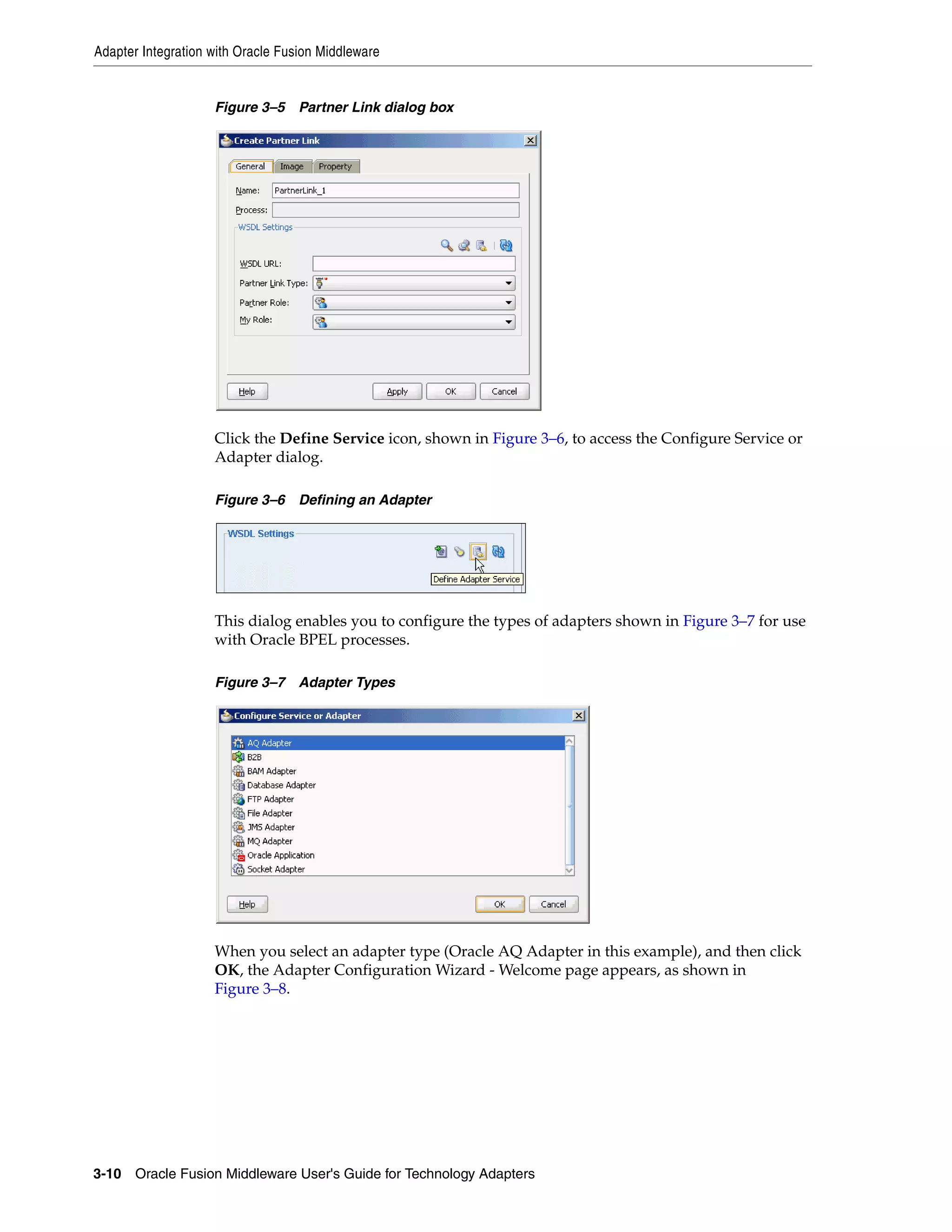 Adapter Integration with Oracle Fusion Middleware
3-10 Oracle Fusion Middleware User's Guide for Technology Adapters
Figure 3–5 Partner Link dialog box
Click the Define Service icon, shown in Figure 3–6, to access the Configure Service or
Adapter dialog.
Figure 3–6 Defining an Adapter
This dialog enables you to configure the types of adapters shown in Figure 3–7 for use
with Oracle BPEL processes.
Figure 3–7 Adapter Types
When you select an adapter type (Oracle AQ Adapter in this example), and then click
OK, the Adapter Configuration Wizard - Welcome page appears, as shown in
Figure 3–8.
 