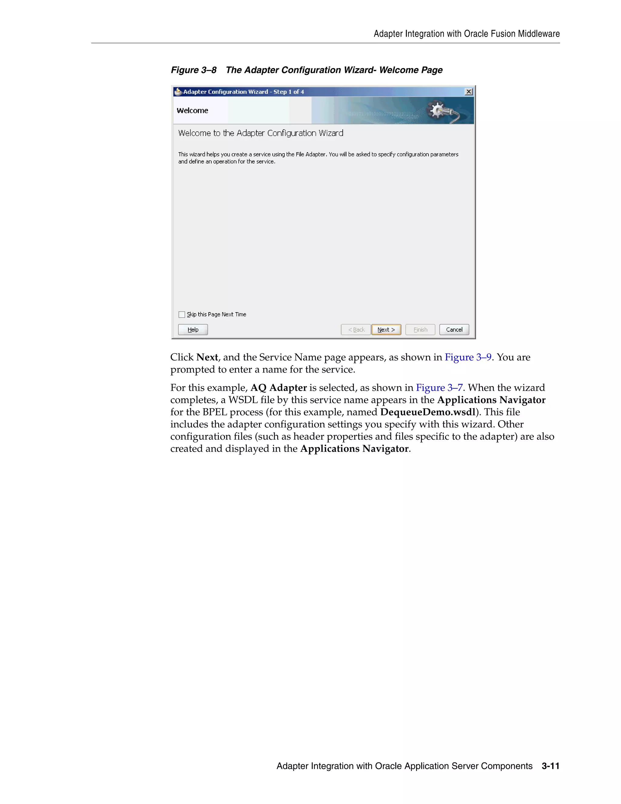 Adapter Integration with Oracle Fusion Middleware
Adapter Integration with Oracle Application Server Components 3-11
Figure 3–8 The Adapter Configuration Wizard- Welcome Page
Click Next, and the Service Name page appears, as shown in Figure 3–9. You are
prompted to enter a name for the service.
For this example, AQ Adapter is selected, as shown in Figure 3–7. When the wizard
completes, a WSDL file by this service name appears in the Applications Navigator
for the BPEL process (for this example, named DequeueDemo.wsdl). This file
includes the adapter configuration settings you specify with this wizard. Other
configuration files (such as header properties and files specific to the adapter) are also
created and displayed in the Applications Navigator.
 