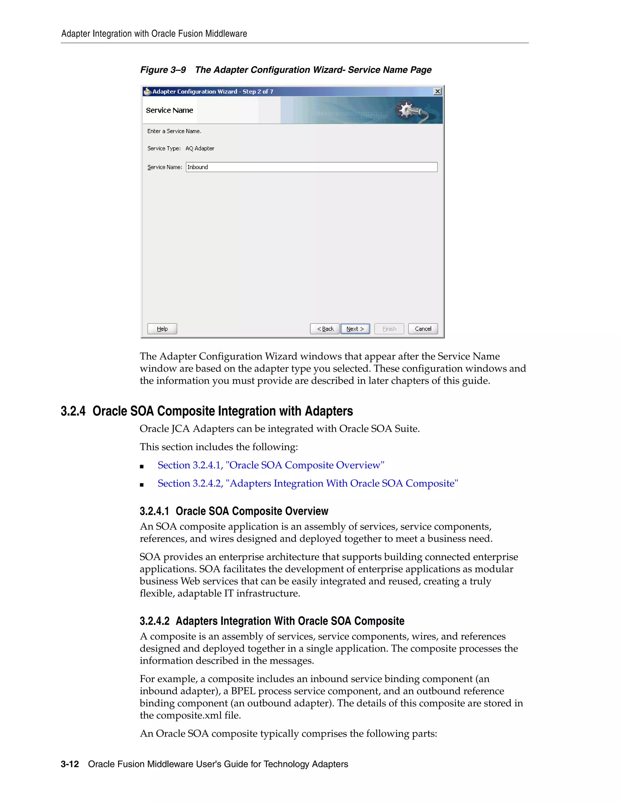 Adapter Integration with Oracle Fusion Middleware
3-12 Oracle Fusion Middleware User's Guide for Technology Adapters
Figure 3–9 The Adapter Configuration Wizard- Service Name Page
The Adapter Configuration Wizard windows that appear after the Service Name
window are based on the adapter type you selected. These configuration windows and
the information you must provide are described in later chapters of this guide.
3.2.4 Oracle SOA Composite Integration with Adapters
Oracle JCA Adapters can be integrated with Oracle SOA Suite.
This section includes the following:
■ Section 3.2.4.1, "Oracle SOA Composite Overview"
■ Section 3.2.4.2, "Adapters Integration With Oracle SOA Composite"
3.2.4.1 Oracle SOA Composite Overview
An SOA composite application is an assembly of services, service components,
references, and wires designed and deployed together to meet a business need.
SOA provides an enterprise architecture that supports building connected enterprise
applications. SOA facilitates the development of enterprise applications as modular
business Web services that can be easily integrated and reused, creating a truly
flexible, adaptable IT infrastructure.
3.2.4.2 Adapters Integration With Oracle SOA Composite
A composite is an assembly of services, service components, wires, and references
designed and deployed together in a single application. The composite processes the
information described in the messages.
For example, a composite includes an inbound service binding component (an
inbound adapter), a BPEL process service component, and an outbound reference
binding component (an outbound adapter). The details of this composite are stored in
the composite.xml file.
An Oracle SOA composite typically comprises the following parts:
 
