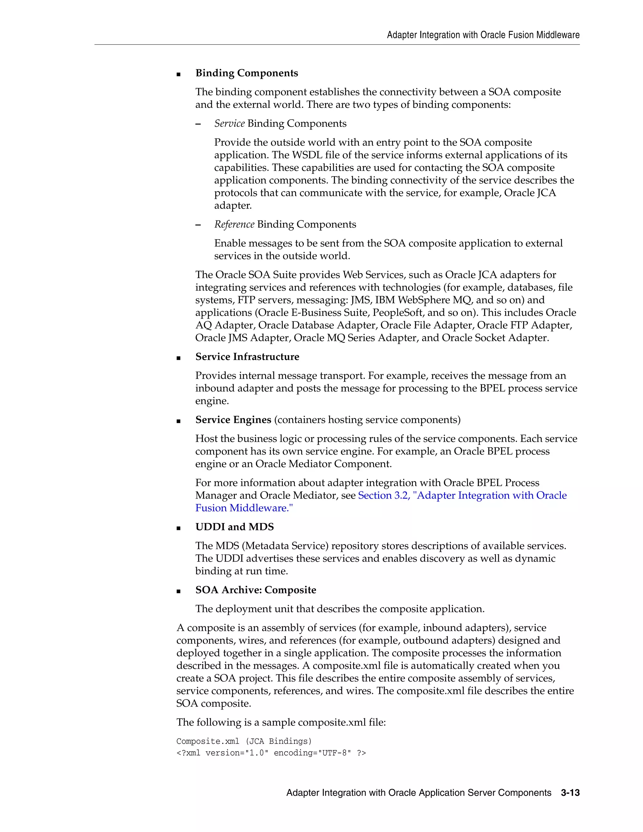 Adapter Integration with Oracle Fusion Middleware
Adapter Integration with Oracle Application Server Components 3-13
■ Binding Components
The binding component establishes the connectivity between a SOA composite
and the external world. There are two types of binding components:
– Service Binding Components
Provide the outside world with an entry point to the SOA composite
application. The WSDL file of the service informs external applications of its
capabilities. These capabilities are used for contacting the SOA composite
application components. The binding connectivity of the service describes the
protocols that can communicate with the service, for example, Oracle JCA
adapter.
– Reference Binding Components
Enable messages to be sent from the SOA composite application to external
services in the outside world.
The Oracle SOA Suite provides Web Services, such as Oracle JCA adapters for
integrating services and references with technologies (for example, databases, file
systems, FTP servers, messaging: JMS, IBM WebSphere MQ, and so on) and
applications (Oracle E-Business Suite, PeopleSoft, and so on). This includes Oracle
AQ Adapter, Oracle Database Adapter, Oracle File Adapter, Oracle FTP Adapter,
Oracle JMS Adapter, Oracle MQ Series Adapter, and Oracle Socket Adapter.
■ Service Infrastructure
Provides internal message transport. For example, receives the message from an
inbound adapter and posts the message for processing to the BPEL process service
engine.
■ Service Engines (containers hosting service components)
Host the business logic or processing rules of the service components. Each service
component has its own service engine. For example, an Oracle BPEL process
engine or an Oracle Mediator Component.
For more information about adapter integration with Oracle BPEL Process
Manager and Oracle Mediator, see Section 3.2, "Adapter Integration with Oracle
Fusion Middleware."
■ UDDI and MDS
The MDS (Metadata Service) repository stores descriptions of available services.
The UDDI advertises these services and enables discovery as well as dynamic
binding at run time.
■ SOA Archive: Composite
The deployment unit that describes the composite application.
A composite is an assembly of services (for example, inbound adapters), service
components, wires, and references (for example, outbound adapters) designed and
deployed together in a single application. The composite processes the information
described in the messages. A composite.xml file is automatically created when you
create a SOA project. This file describes the entire composite assembly of services,
service components, references, and wires. The composite.xml file describes the entire
SOA composite.
The following is a sample composite.xml file:
Composite.xml (JCA Bindings)
<?xml version="1.0" encoding="UTF-8" ?>
 