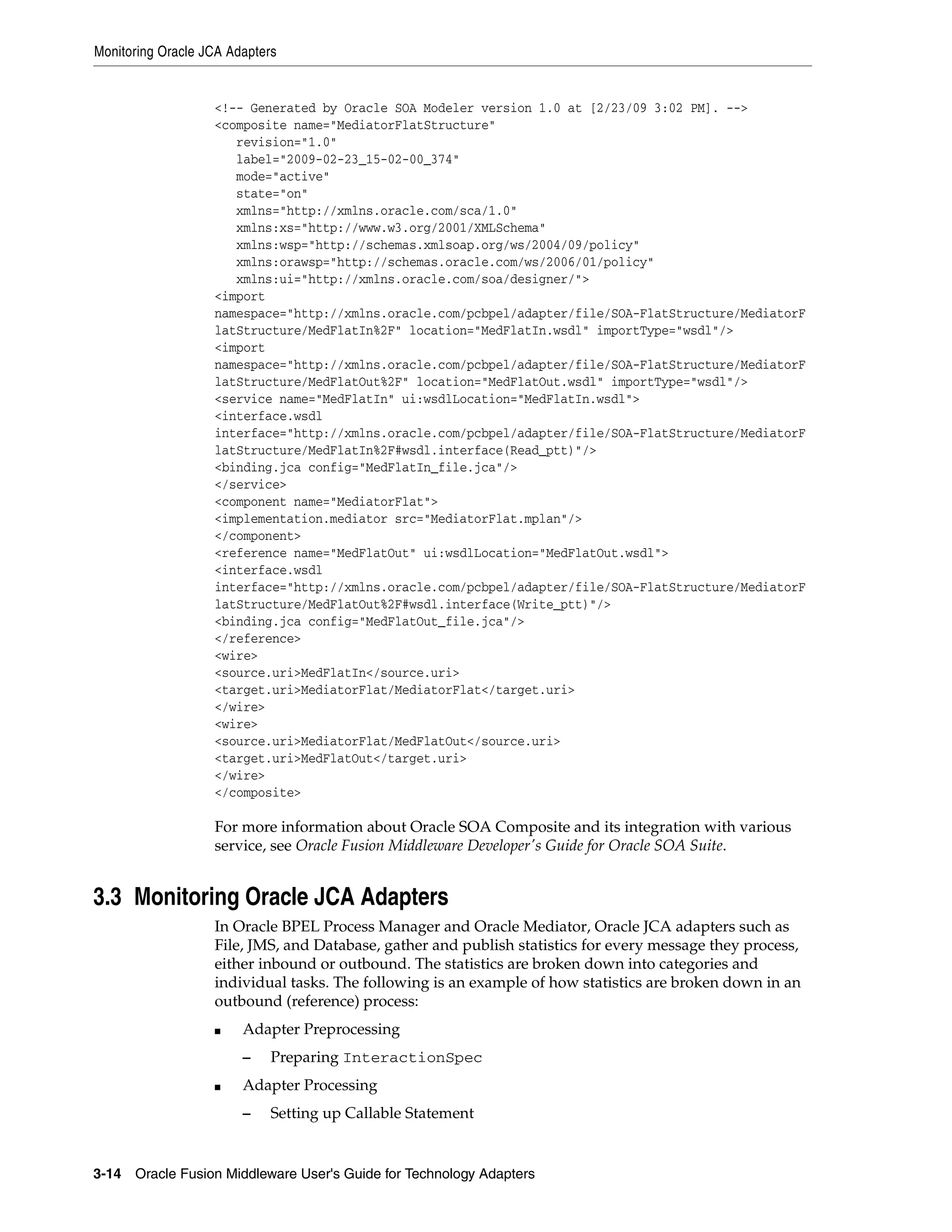 Monitoring Oracle JCA Adapters
3-14 Oracle Fusion Middleware User's Guide for Technology Adapters
<!-- Generated by Oracle SOA Modeler version 1.0 at [2/23/09 3:02 PM]. -->
<composite name="MediatorFlatStructure"
revision="1.0"
label="2009-02-23_15-02-00_374"
mode="active"
state="on"
xmlns="http://xmlns.oracle.com/sca/1.0"
xmlns:xs="http://www.w3.org/2001/XMLSchema"
xmlns:wsp="http://schemas.xmlsoap.org/ws/2004/09/policy"
xmlns:orawsp="http://schemas.oracle.com/ws/2006/01/policy"
xmlns:ui="http://xmlns.oracle.com/soa/designer/">
<import
namespace="http://xmlns.oracle.com/pcbpel/adapter/file/SOA-FlatStructure/MediatorF
latStructure/MedFlatIn%2F" location="MedFlatIn.wsdl" importType="wsdl"/>
<import
namespace="http://xmlns.oracle.com/pcbpel/adapter/file/SOA-FlatStructure/MediatorF
latStructure/MedFlatOut%2F" location="MedFlatOut.wsdl" importType="wsdl"/>
<service name="MedFlatIn" ui:wsdlLocation="MedFlatIn.wsdl">
<interface.wsdl
interface="http://xmlns.oracle.com/pcbpel/adapter/file/SOA-FlatStructure/MediatorF
latStructure/MedFlatIn%2F#wsdl.interface(Read_ptt)"/>
<binding.jca config="MedFlatIn_file.jca"/>
</service>
<component name="MediatorFlat">
<implementation.mediator src="MediatorFlat.mplan"/>
</component>
<reference name="MedFlatOut" ui:wsdlLocation="MedFlatOut.wsdl">
<interface.wsdl
interface="http://xmlns.oracle.com/pcbpel/adapter/file/SOA-FlatStructure/MediatorF
latStructure/MedFlatOut%2F#wsdl.interface(Write_ptt)"/>
<binding.jca config="MedFlatOut_file.jca"/>
</reference>
<wire>
<source.uri>MedFlatIn</source.uri>
<target.uri>MediatorFlat/MediatorFlat</target.uri>
</wire>
<wire>
<source.uri>MediatorFlat/MedFlatOut</source.uri>
<target.uri>MedFlatOut</target.uri>
</wire>
</composite>
For more information about Oracle SOA Composite and its integration with various
service, see Oracle Fusion Middleware Developer's Guide for Oracle SOA Suite.
3.3 Monitoring Oracle JCA Adapters
In Oracle BPEL Process Manager and Oracle Mediator, Oracle JCA adapters such as
File, JMS, and Database, gather and publish statistics for every message they process,
either inbound or outbound. The statistics are broken down into categories and
individual tasks. The following is an example of how statistics are broken down in an
outbound (reference) process:
■ Adapter Preprocessing
– Preparing InteractionSpec
■ Adapter Processing
– Setting up Callable Statement
 