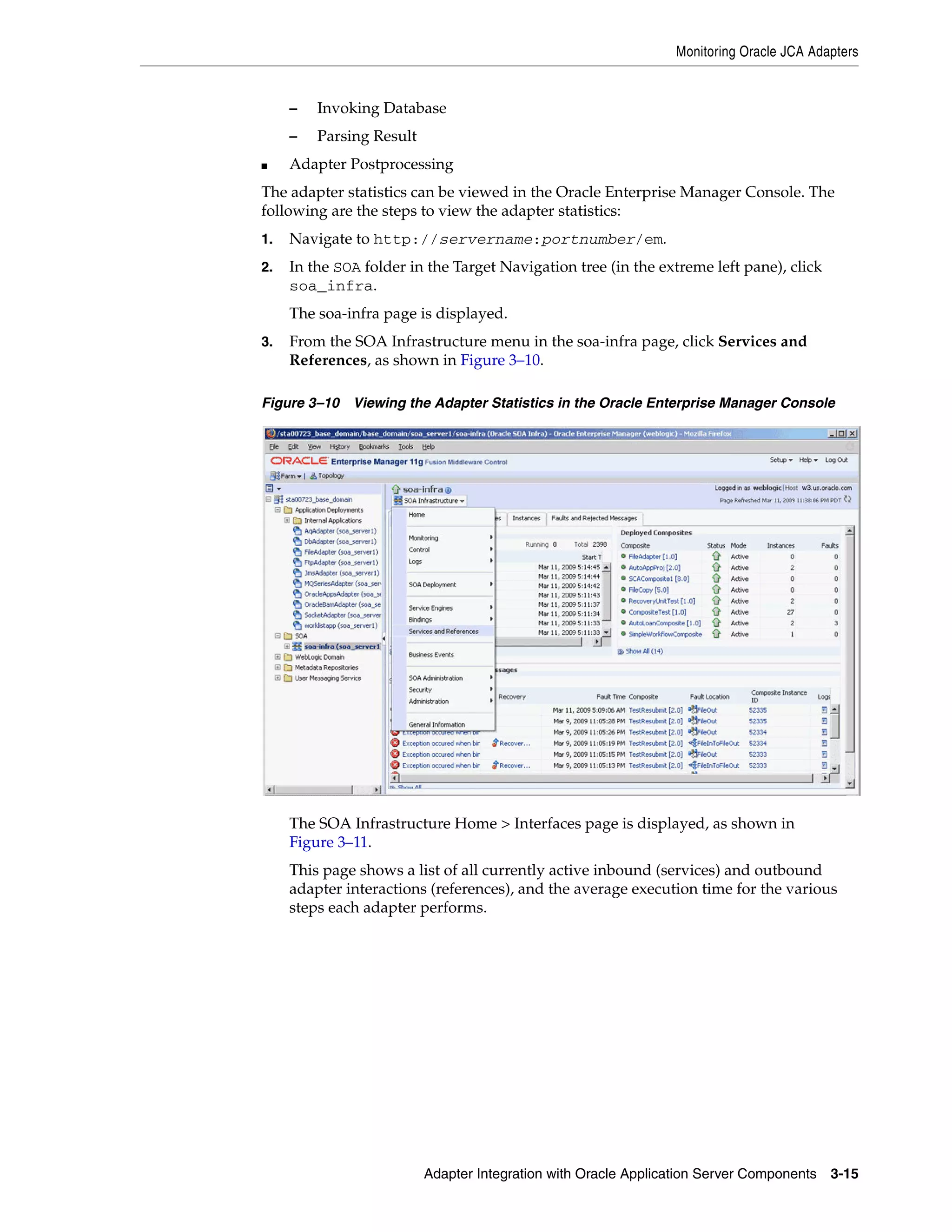 Monitoring Oracle JCA Adapters
Adapter Integration with Oracle Application Server Components 3-15
– Invoking Database
– Parsing Result
■ Adapter Postprocessing
The adapter statistics can be viewed in the Oracle Enterprise Manager Console. The
following are the steps to view the adapter statistics:
1. Navigate to http://servername:portnumber/em.
2. In the SOA folder in the Target Navigation tree (in the extreme left pane), click
soa_infra.
The soa-infra page is displayed.
3. From the SOA Infrastructure menu in the soa-infra page, click Services and
References, as shown in Figure 3–10.
Figure 3–10 Viewing the Adapter Statistics in the Oracle Enterprise Manager Console
The SOA Infrastructure Home > Interfaces page is displayed, as shown in
Figure 3–11.
This page shows a list of all currently active inbound (services) and outbound
adapter interactions (references), and the average execution time for the various
steps each adapter performs.
 