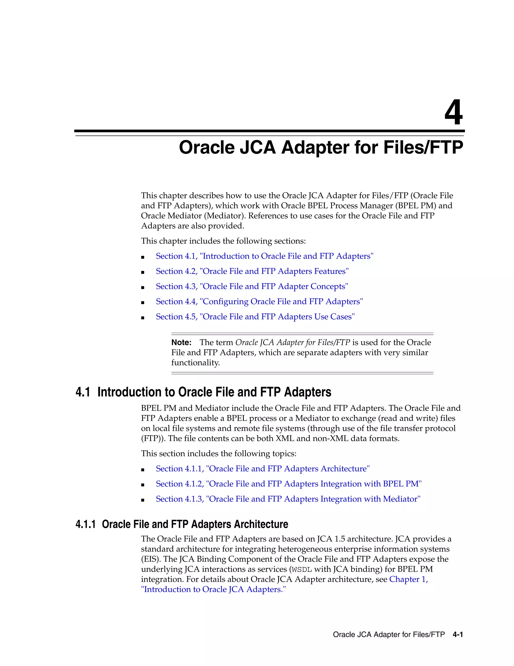 4
Oracle JCA Adapter for Files/FTP 4-1
4 Oracle JCA Adapter for Files/FTP
This chapter describes how to use the Oracle JCA Adapter for Files/FTP (Oracle File
and FTP Adapters), which work with Oracle BPEL Process Manager (BPEL PM) and
Oracle Mediator (Mediator). References to use cases for the Oracle File and FTP
Adapters are also provided.
This chapter includes the following sections:
■ Section 4.1, "Introduction to Oracle File and FTP Adapters"
■ Section 4.2, "Oracle File and FTP Adapters Features"
■ Section 4.3, "Oracle File and FTP Adapter Concepts"
■ Section 4.4, "Configuring Oracle File and FTP Adapters"
■ Section 4.5, "Oracle File and FTP Adapters Use Cases"
4.1 Introduction to Oracle File and FTP Adapters
BPEL PM and Mediator include the Oracle File and FTP Adapters. The Oracle File and
FTP Adapters enable a BPEL process or a Mediator to exchange (read and write) files
on local file systems and remote file systems (through use of the file transfer protocol
(FTP)). The file contents can be both XML and non-XML data formats.
This section includes the following topics:
■ Section 4.1.1, "Oracle File and FTP Adapters Architecture"
■ Section 4.1.2, "Oracle File and FTP Adapters Integration with BPEL PM"
■ Section 4.1.3, "Oracle File and FTP Adapters Integration with Mediator"
4.1.1 Oracle File and FTP Adapters Architecture
The Oracle File and FTP Adapters are based on JCA 1.5 architecture. JCA provides a
standard architecture for integrating heterogeneous enterprise information systems
(EIS). The JCA Binding Component of the Oracle File and FTP Adapters expose the
underlying JCA interactions as services (WSDL with JCA binding) for BPEL PM
integration. For details about Oracle JCA Adapter architecture, see Chapter 1,
"Introduction to Oracle JCA Adapters."
Note: The term Oracle JCA Adapter for Files/FTP is used for the Oracle
File and FTP Adapters, which are separate adapters with very similar
functionality.
 