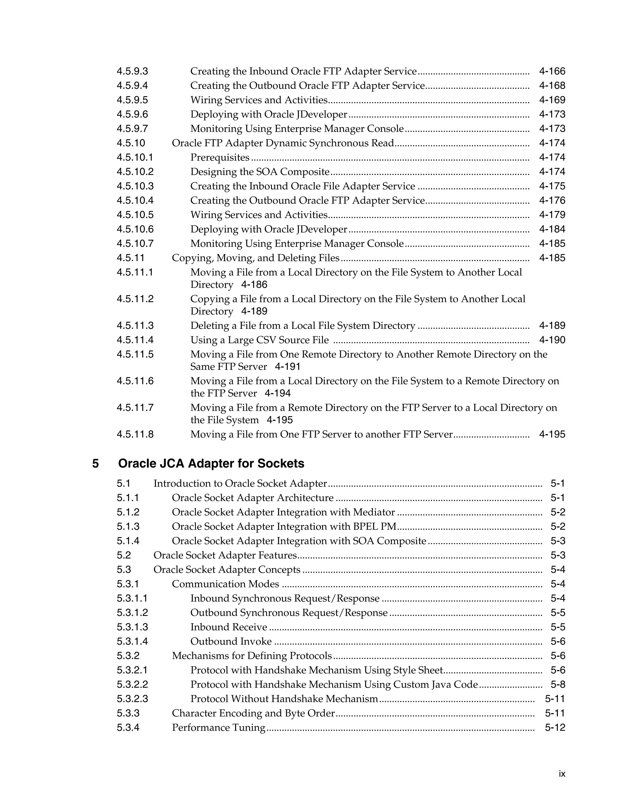 ix
4.5.9.3 Creating the Inbound Oracle FTP Adapter Service............................................ 4-166
4.5.9.4 Creating the Outbound Oracle FTP Adapter Service......................................... 4-168
4.5.9.5 Wiring Services and Activities............................................................................... 4-169
4.5.9.6 Deploying with Oracle JDeveloper....................................................................... 4-173
4.5.9.7 Monitoring Using Enterprise Manager Console................................................. 4-173
4.5.10 Oracle FTP Adapter Dynamic Synchronous Read..................................................... 4-174
4.5.10.1 Prerequisites............................................................................................................. 4-174
4.5.10.2 Designing the SOA Composite.............................................................................. 4-174
4.5.10.3 Creating the Inbound Oracle File Adapter Service ............................................ 4-175
4.5.10.4 Creating the Outbound Oracle FTP Adapter Service......................................... 4-176
4.5.10.5 Wiring Services and Activities............................................................................... 4-179
4.5.10.6 Deploying with Oracle JDeveloper....................................................................... 4-184
4.5.10.7 Monitoring Using Enterprise Manager Console................................................. 4-185
4.5.11 Copying, Moving, and Deleting Files.......................................................................... 4-185
4.5.11.1 Moving a File from a Local Directory on the File System to Another Local
Directory 4-186
4.5.11.2 Copying a File from a Local Directory on the File System to Another Local
Directory 4-189
4.5.11.3 Deleting a File from a Local File System Directory ............................................ 4-189
4.5.11.4 Using a Large CSV Source File ............................................................................. 4-190
4.5.11.5 Moving a File from One Remote Directory to Another Remote Directory on the
Same FTP Server 4-191
4.5.11.6 Moving a File from a Local Directory on the File System to a Remote Directory on
the FTP Server 4-194
4.5.11.7 Moving a File from a Remote Directory on the FTP Server to a Local Directory on
the File System 4-195
4.5.11.8 Moving a File from One FTP Server to another FTP Server.............................. 4-195
5 Oracle JCA Adapter for Sockets
5.1 Introduction to Oracle Socket Adapter.................................................................................... 5-1
5.1.1 Oracle Socket Adapter Architecture ................................................................................. 5-1
5.1.2 Oracle Socket Adapter Integration with Mediator ......................................................... 5-2
5.1.3 Oracle Socket Adapter Integration with BPEL PM......................................................... 5-2
5.1.4 Oracle Socket Adapter Integration with SOA Composite............................................. 5-3
5.2 Oracle Socket Adapter Features................................................................................................ 5-3
5.3 Oracle Socket Adapter Concepts .............................................................................................. 5-4
5.3.1 Communication Modes ...................................................................................................... 5-4
5.3.1.1 Inbound Synchronous Request/Response ............................................................... 5-4
5.3.1.2 Outbound Synchronous Request/Response............................................................ 5-5
5.3.1.3 Inbound Receive ........................................................................................................... 5-5
5.3.1.4 Outbound Invoke ......................................................................................................... 5-6
5.3.2 Mechanisms for Defining Protocols.................................................................................. 5-6
5.3.2.1 Protocol with Handshake Mechanism Using Style Sheet....................................... 5-6
5.3.2.2 Protocol with Handshake Mechanism Using Custom Java Code......................... 5-8
5.3.2.3 Protocol Without Handshake Mechanism............................................................. 5-11
5.3.3 Character Encoding and Byte Order.............................................................................. 5-11
5.3.4 Performance Tuning......................................................................................................... 5-12
 