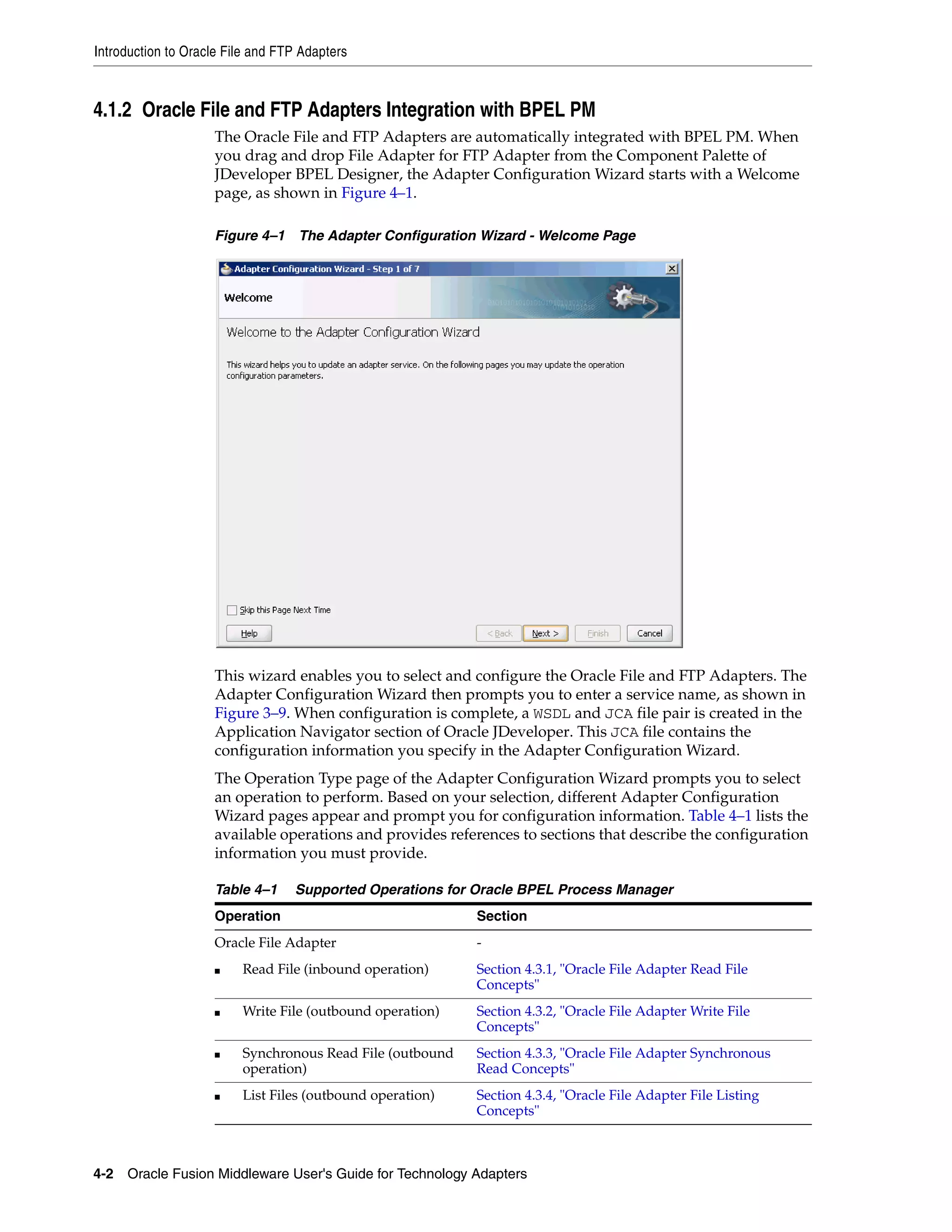 Introduction to Oracle File and FTP Adapters
4-2 Oracle Fusion Middleware User's Guide for Technology Adapters
4.1.2 Oracle File and FTP Adapters Integration with BPEL PM
The Oracle File and FTP Adapters are automatically integrated with BPEL PM. When
you drag and drop File Adapter for FTP Adapter from the Component Palette of
JDeveloper BPEL Designer, the Adapter Configuration Wizard starts with a Welcome
page, as shown in Figure 4–1.
Figure 4–1 The Adapter Configuration Wizard - Welcome Page
This wizard enables you to select and configure the Oracle File and FTP Adapters. The
Adapter Configuration Wizard then prompts you to enter a service name, as shown in
Figure 3–9. When configuration is complete, a WSDL and JCA file pair is created in the
Application Navigator section of Oracle JDeveloper. This JCA file contains the
configuration information you specify in the Adapter Configuration Wizard.
The Operation Type page of the Adapter Configuration Wizard prompts you to select
an operation to perform. Based on your selection, different Adapter Configuration
Wizard pages appear and prompt you for configuration information. Table 4–1 lists the
available operations and provides references to sections that describe the configuration
information you must provide.
Table 4–1 Supported Operations for Oracle BPEL Process Manager
Operation Section
Oracle File Adapter -
■ Read File (inbound operation) Section 4.3.1, "Oracle File Adapter Read File
Concepts"
■ Write File (outbound operation) Section 4.3.2, "Oracle File Adapter Write File
Concepts"
■ Synchronous Read File (outbound
operation)
Section 4.3.3, "Oracle File Adapter Synchronous
Read Concepts"
■ List Files (outbound operation) Section 4.3.4, "Oracle File Adapter File Listing
Concepts"
 