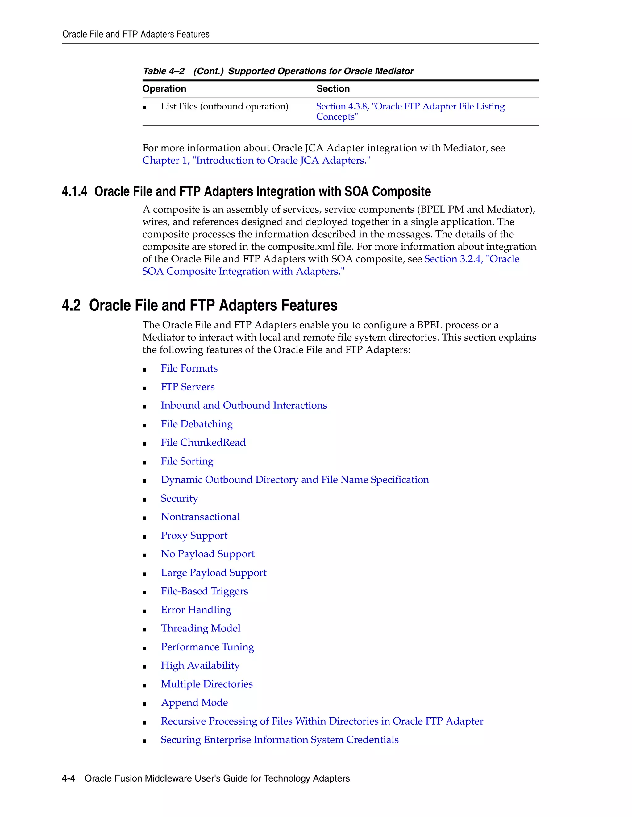 Oracle File and FTP Adapters Features
4-4 Oracle Fusion Middleware User's Guide for Technology Adapters
For more information about Oracle JCA Adapter integration with Mediator, see
Chapter 1, "Introduction to Oracle JCA Adapters."
4.1.4 Oracle File and FTP Adapters Integration with SOA Composite
A composite is an assembly of services, service components (BPEL PM and Mediator),
wires, and references designed and deployed together in a single application. The
composite processes the information described in the messages. The details of the
composite are stored in the composite.xml file. For more information about integration
of the Oracle File and FTP Adapters with SOA composite, see Section 3.2.4, "Oracle
SOA Composite Integration with Adapters."
4.2 Oracle File and FTP Adapters Features
The Oracle File and FTP Adapters enable you to configure a BPEL process or a
Mediator to interact with local and remote file system directories. This section explains
the following features of the Oracle File and FTP Adapters:
■ File Formats
■ FTP Servers
■ Inbound and Outbound Interactions
■ File Debatching
■ File ChunkedRead
■ File Sorting
■ Dynamic Outbound Directory and File Name Specification
■ Security
■ Nontransactional
■ Proxy Support
■ No Payload Support
■ Large Payload Support
■ File-Based Triggers
■ Error Handling
■ Threading Model
■ Performance Tuning
■ High Availability
■ Multiple Directories
■ Append Mode
■ Recursive Processing of Files Within Directories in Oracle FTP Adapter
■ Securing Enterprise Information System Credentials
■ List Files (outbound operation) Section 4.3.8, "Oracle FTP Adapter File Listing
Concepts"
Table 4–2 (Cont.) Supported Operations for Oracle Mediator
Operation Section
 