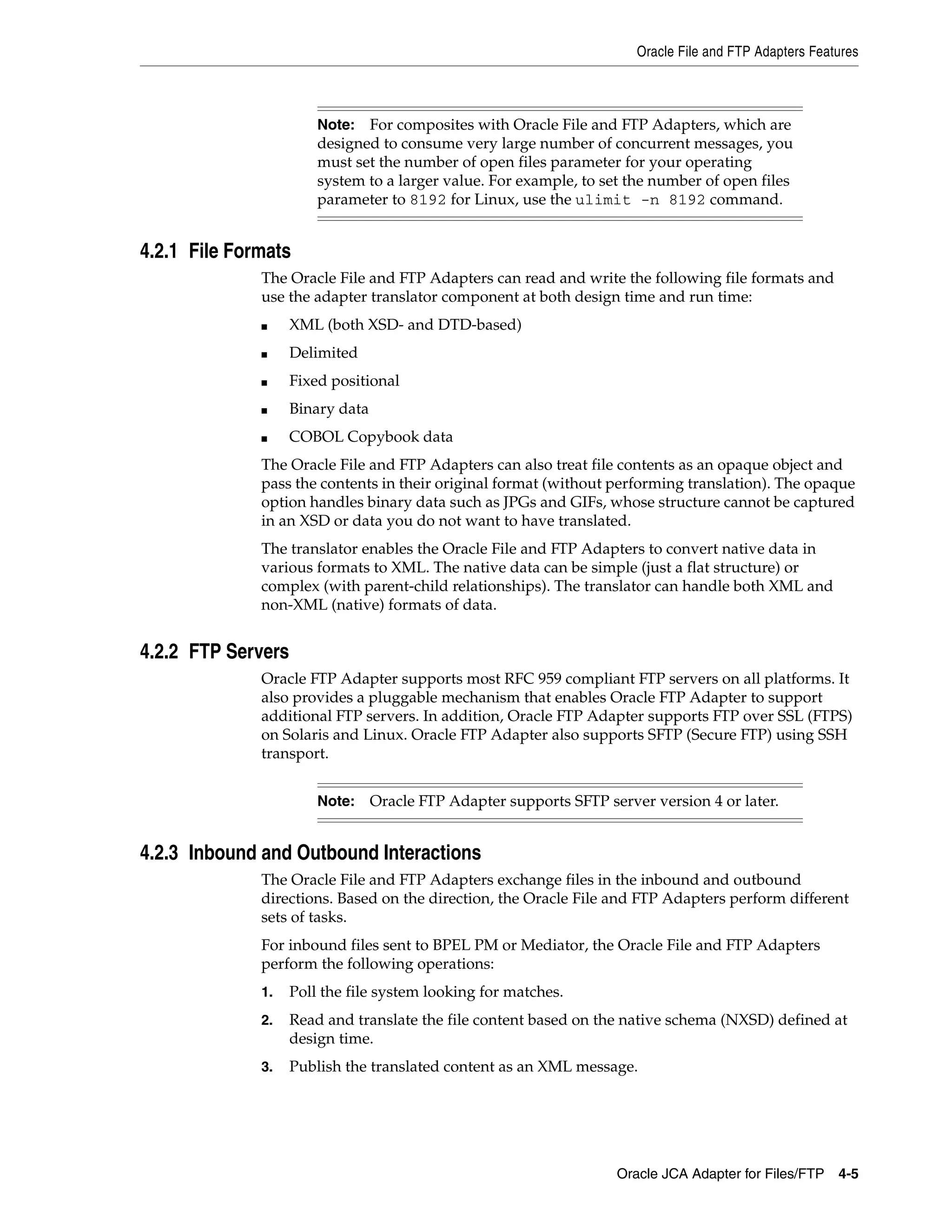Oracle File and FTP Adapters Features
Oracle JCA Adapter for Files/FTP 4-5
4.2.1 File Formats
The Oracle File and FTP Adapters can read and write the following file formats and
use the adapter translator component at both design time and run time:
■ XML (both XSD- and DTD-based)
■ Delimited
■ Fixed positional
■ Binary data
■ COBOL Copybook data
The Oracle File and FTP Adapters can also treat file contents as an opaque object and
pass the contents in their original format (without performing translation). The opaque
option handles binary data such as JPGs and GIFs, whose structure cannot be captured
in an XSD or data you do not want to have translated.
The translator enables the Oracle File and FTP Adapters to convert native data in
various formats to XML. The native data can be simple (just a flat structure) or
complex (with parent-child relationships). The translator can handle both XML and
non-XML (native) formats of data.
4.2.2 FTP Servers
Oracle FTP Adapter supports most RFC 959 compliant FTP servers on all platforms. It
also provides a pluggable mechanism that enables Oracle FTP Adapter to support
additional FTP servers. In addition, Oracle FTP Adapter supports FTP over SSL (FTPS)
on Solaris and Linux. Oracle FTP Adapter also supports SFTP (Secure FTP) using SSH
transport.
4.2.3 Inbound and Outbound Interactions
The Oracle File and FTP Adapters exchange files in the inbound and outbound
directions. Based on the direction, the Oracle File and FTP Adapters perform different
sets of tasks.
For inbound files sent to BPEL PM or Mediator, the Oracle File and FTP Adapters
perform the following operations:
1. Poll the file system looking for matches.
2. Read and translate the file content based on the native schema (NXSD) defined at
design time.
3. Publish the translated content as an XML message.
Note: For composites with Oracle File and FTP Adapters, which are
designed to consume very large number of concurrent messages, you
must set the number of open files parameter for your operating
system to a larger value. For example, to set the number of open files
parameter to 8192 for Linux, use the ulimit -n 8192 command.
Note: Oracle FTP Adapter supports SFTP server version 4 or later.
 