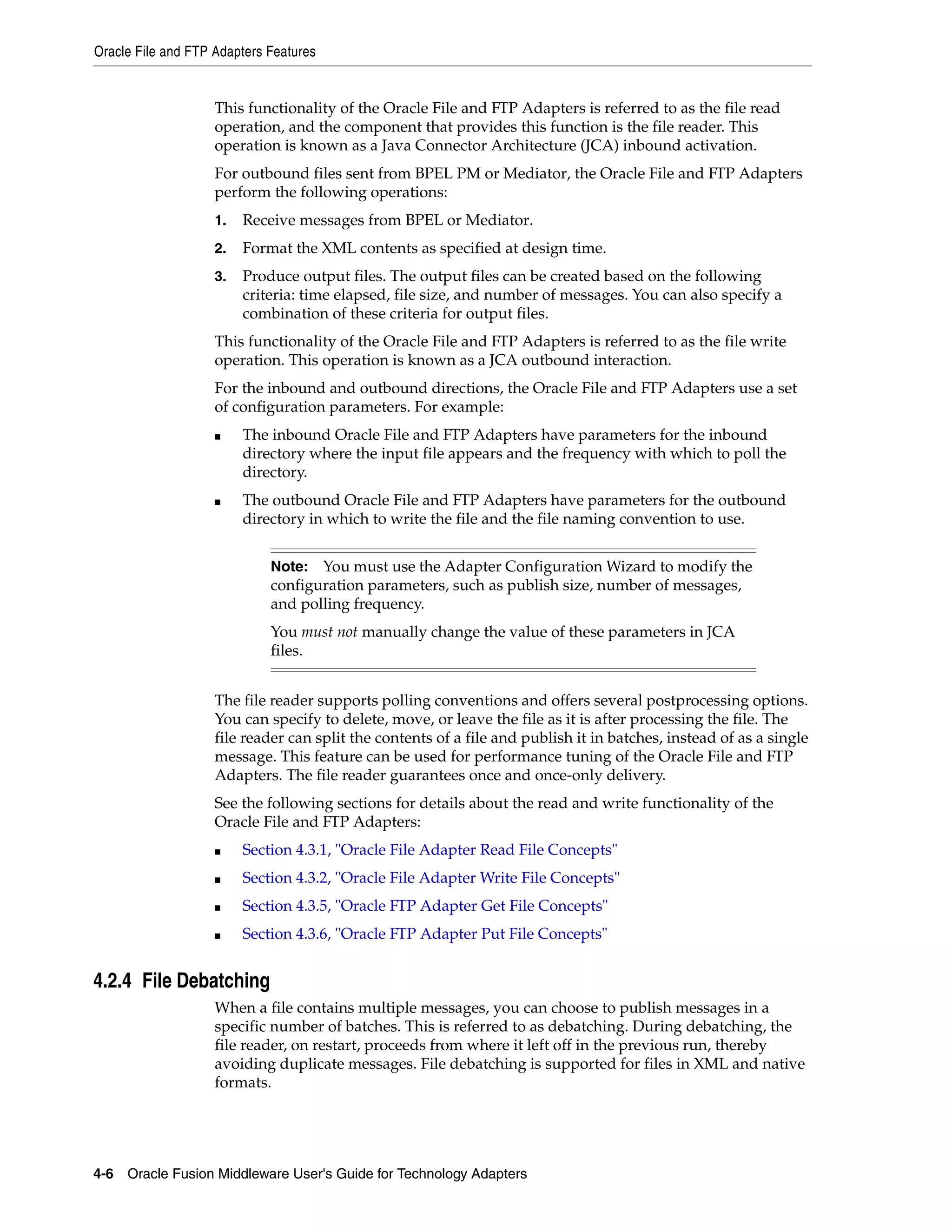 Oracle File and FTP Adapters Features
4-6 Oracle Fusion Middleware User's Guide for Technology Adapters
This functionality of the Oracle File and FTP Adapters is referred to as the file read
operation, and the component that provides this function is the file reader. This
operation is known as a Java Connector Architecture (JCA) inbound activation.
For outbound files sent from BPEL PM or Mediator, the Oracle File and FTP Adapters
perform the following operations:
1. Receive messages from BPEL or Mediator.
2. Format the XML contents as specified at design time.
3. Produce output files. The output files can be created based on the following
criteria: time elapsed, file size, and number of messages. You can also specify a
combination of these criteria for output files.
This functionality of the Oracle File and FTP Adapters is referred to as the file write
operation. This operation is known as a JCA outbound interaction.
For the inbound and outbound directions, the Oracle File and FTP Adapters use a set
of configuration parameters. For example:
■ The inbound Oracle File and FTP Adapters have parameters for the inbound
directory where the input file appears and the frequency with which to poll the
directory.
■ The outbound Oracle File and FTP Adapters have parameters for the outbound
directory in which to write the file and the file naming convention to use.
The file reader supports polling conventions and offers several postprocessing options.
You can specify to delete, move, or leave the file as it is after processing the file. The
file reader can split the contents of a file and publish it in batches, instead of as a single
message. This feature can be used for performance tuning of the Oracle File and FTP
Adapters. The file reader guarantees once and once-only delivery.
See the following sections for details about the read and write functionality of the
Oracle File and FTP Adapters:
■ Section 4.3.1, "Oracle File Adapter Read File Concepts"
■ Section 4.3.2, "Oracle File Adapter Write File Concepts"
■ Section 4.3.5, "Oracle FTP Adapter Get File Concepts"
■ Section 4.3.6, "Oracle FTP Adapter Put File Concepts"
4.2.4 File Debatching
When a file contains multiple messages, you can choose to publish messages in a
specific number of batches. This is referred to as debatching. During debatching, the
file reader, on restart, proceeds from where it left off in the previous run, thereby
avoiding duplicate messages. File debatching is supported for files in XML and native
formats.
Note: You must use the Adapter Configuration Wizard to modify the
configuration parameters, such as publish size, number of messages,
and polling frequency.
You must not manually change the value of these parameters in JCA
files.
 