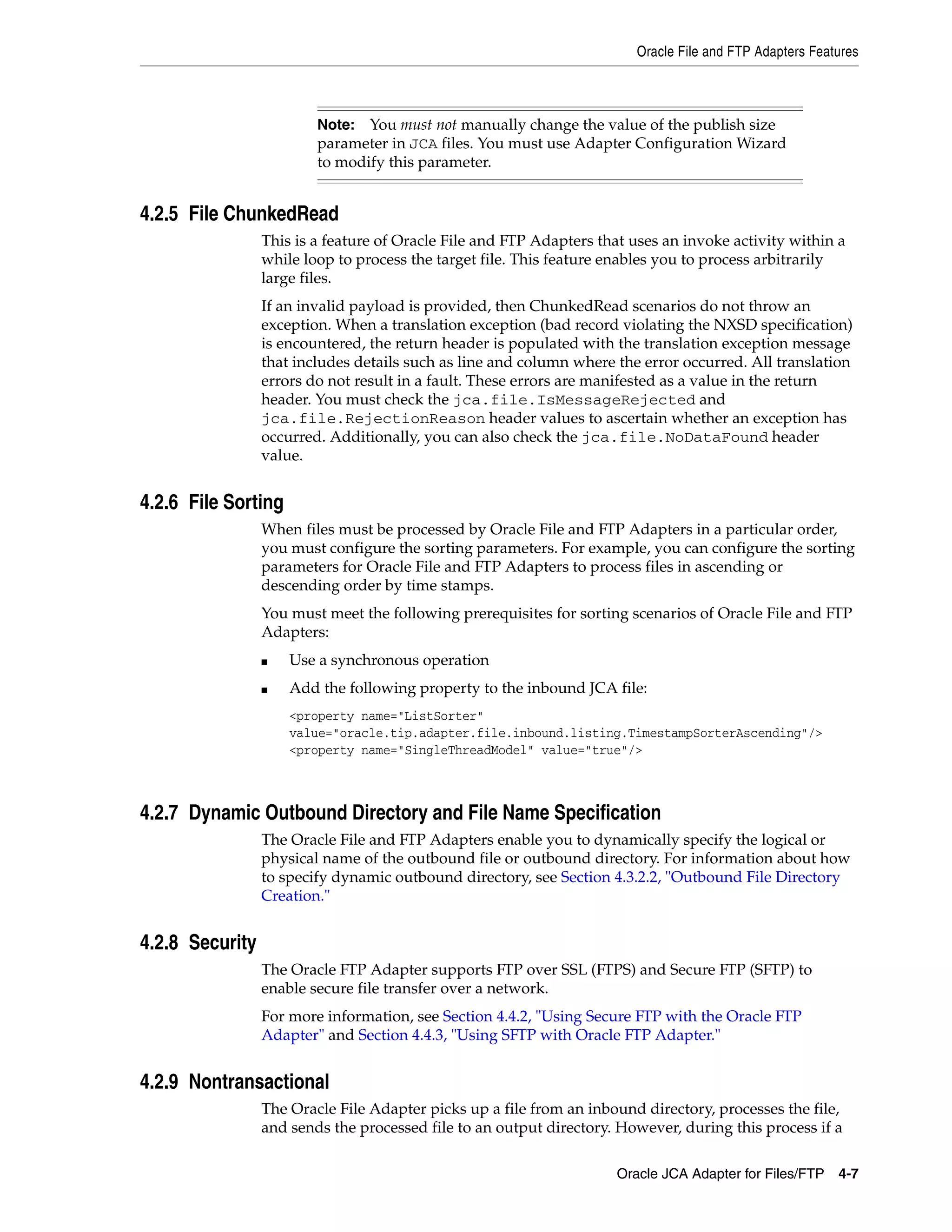 Oracle File and FTP Adapters Features
Oracle JCA Adapter for Files/FTP 4-7
4.2.5 File ChunkedRead
This is a feature of Oracle File and FTP Adapters that uses an invoke activity within a
while loop to process the target file. This feature enables you to process arbitrarily
large files.
If an invalid payload is provided, then ChunkedRead scenarios do not throw an
exception. When a translation exception (bad record violating the NXSD specification)
is encountered, the return header is populated with the translation exception message
that includes details such as line and column where the error occurred. All translation
errors do not result in a fault. These errors are manifested as a value in the return
header. You must check the jca.file.IsMessageRejected and
jca.file.RejectionReason header values to ascertain whether an exception has
occurred. Additionally, you can also check the jca.file.NoDataFound header
value.
4.2.6 File Sorting
When files must be processed by Oracle File and FTP Adapters in a particular order,
you must configure the sorting parameters. For example, you can configure the sorting
parameters for Oracle File and FTP Adapters to process files in ascending or
descending order by time stamps.
You must meet the following prerequisites for sorting scenarios of Oracle File and FTP
Adapters:
■ Use a synchronous operation
■ Add the following property to the inbound JCA file:
<property name="ListSorter"
value="oracle.tip.adapter.file.inbound.listing.TimestampSorterAscending"/>
<property name="SingleThreadModel" value="true"/>
4.2.7 Dynamic Outbound Directory and File Name Specification
The Oracle File and FTP Adapters enable you to dynamically specify the logical or
physical name of the outbound file or outbound directory. For information about how
to specify dynamic outbound directory, see Section 4.3.2.2, "Outbound File Directory
Creation."
4.2.8 Security
The Oracle FTP Adapter supports FTP over SSL (FTPS) and Secure FTP (SFTP) to
enable secure file transfer over a network.
For more information, see Section 4.4.2, "Using Secure FTP with the Oracle FTP
Adapter" and Section 4.4.3, "Using SFTP with Oracle FTP Adapter."
4.2.9 Nontransactional
The Oracle File Adapter picks up a file from an inbound directory, processes the file,
and sends the processed file to an output directory. However, during this process if a
Note: You must not manually change the value of the publish size
parameter in JCA files. You must use Adapter Configuration Wizard
to modify this parameter.
 