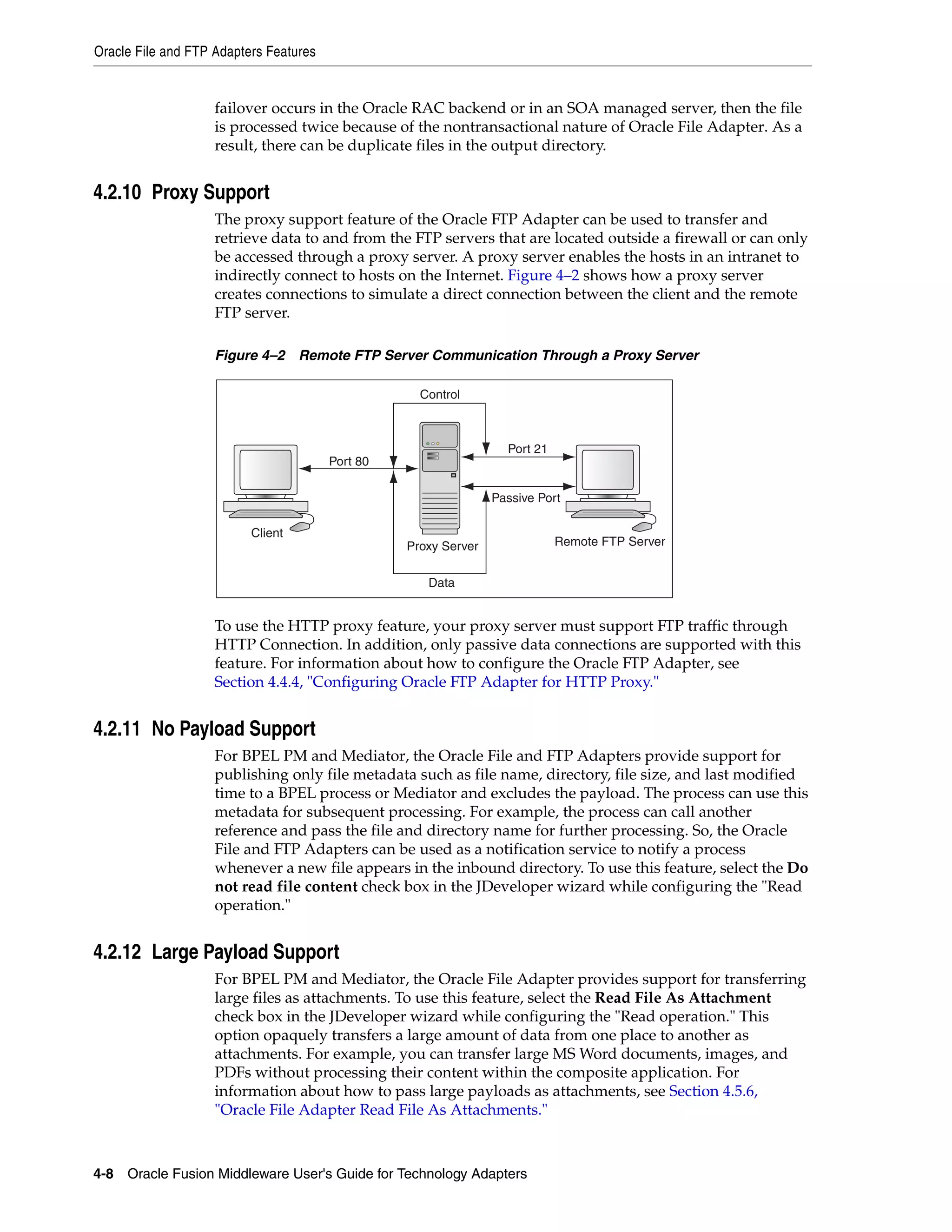 Oracle File and FTP Adapters Features
4-8 Oracle Fusion Middleware User's Guide for Technology Adapters
failover occurs in the Oracle RAC backend or in an SOA managed server, then the file
is processed twice because of the nontransactional nature of Oracle File Adapter. As a
result, there can be duplicate files in the output directory.
4.2.10 Proxy Support
The proxy support feature of the Oracle FTP Adapter can be used to transfer and
retrieve data to and from the FTP servers that are located outside a firewall or can only
be accessed through a proxy server. A proxy server enables the hosts in an intranet to
indirectly connect to hosts on the Internet. Figure 4–2 shows how a proxy server
creates connections to simulate a direct connection between the client and the remote
FTP server.
Figure 4–2 Remote FTP Server Communication Through a Proxy Server
To use the HTTP proxy feature, your proxy server must support FTP traffic through
HTTP Connection. In addition, only passive data connections are supported with this
feature. For information about how to configure the Oracle FTP Adapter, see
Section 4.4.4, "Configuring Oracle FTP Adapter for HTTP Proxy."
4.2.11 No Payload Support
For BPEL PM and Mediator, the Oracle File and FTP Adapters provide support for
publishing only file metadata such as file name, directory, file size, and last modified
time to a BPEL process or Mediator and excludes the payload. The process can use this
metadata for subsequent processing. For example, the process can call another
reference and pass the file and directory name for further processing. So, the Oracle
File and FTP Adapters can be used as a notification service to notify a process
whenever a new file appears in the inbound directory. To use this feature, select the Do
not read file content check box in the JDeveloper wizard while configuring the "Read
operation."
4.2.12 Large Payload Support
For BPEL PM and Mediator, the Oracle File Adapter provides support for transferring
large files as attachments. To use this feature, select the Read File As Attachment
check box in the JDeveloper wizard while configuring the "Read operation." This
option opaquely transfers a large amount of data from one place to another as
attachments. For example, you can transfer large MS Word documents, images, and
PDFs without processing their content within the composite application. For
information about how to pass large payloads as attachments, see Section 4.5.6,
"Oracle File Adapter Read File As Attachments."
Client
Port 80
Port 21
Proxy Server
Data
Passive Port
Remote FTP Server
Control
 