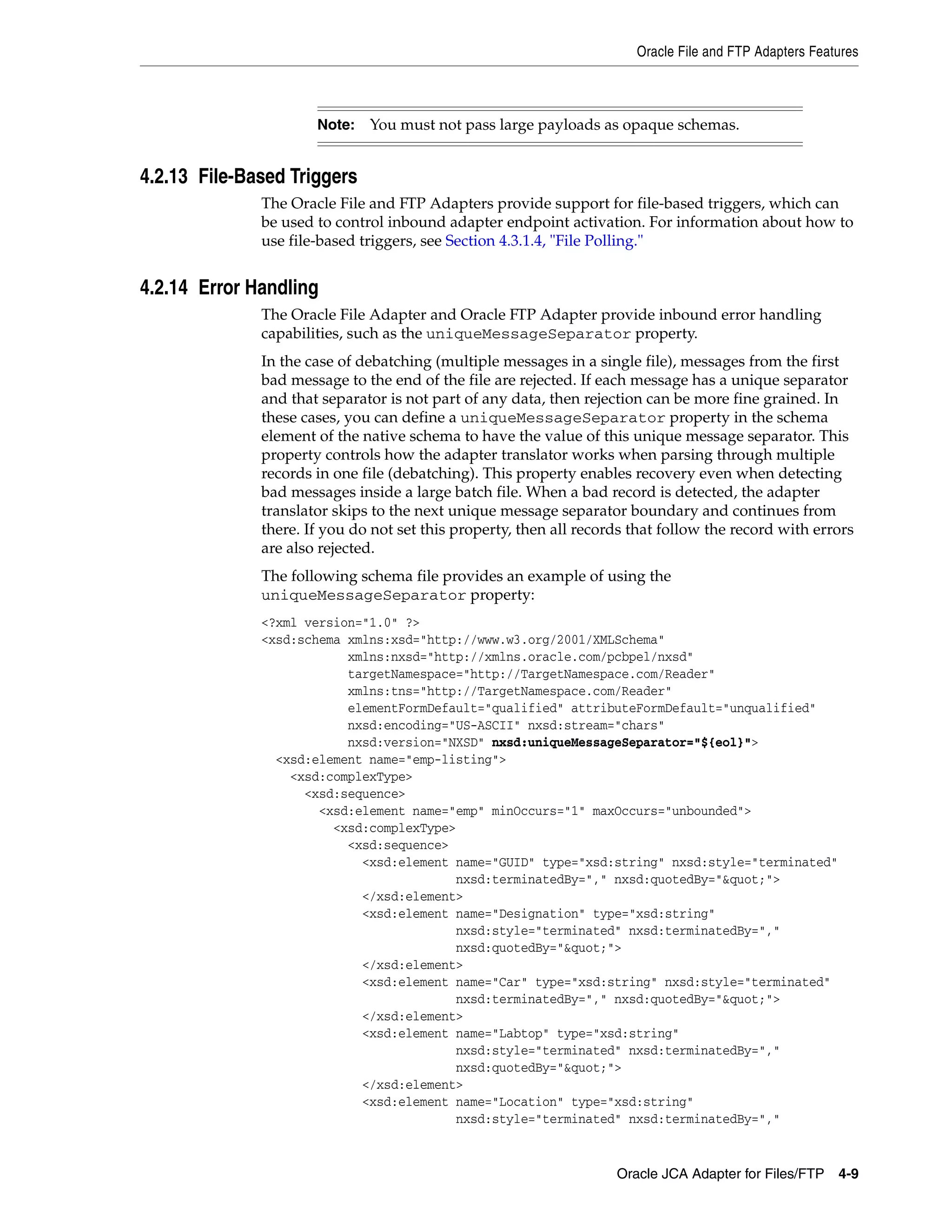 Oracle File and FTP Adapters Features
Oracle JCA Adapter for Files/FTP 4-9
4.2.13 File-Based Triggers
The Oracle File and FTP Adapters provide support for file-based triggers, which can
be used to control inbound adapter endpoint activation. For information about how to
use file-based triggers, see Section 4.3.1.4, "File Polling."
4.2.14 Error Handling
The Oracle File Adapter and Oracle FTP Adapter provide inbound error handling
capabilities, such as the uniqueMessageSeparator property.
In the case of debatching (multiple messages in a single file), messages from the first
bad message to the end of the file are rejected. If each message has a unique separator
and that separator is not part of any data, then rejection can be more fine grained. In
these cases, you can define a uniqueMessageSeparator property in the schema
element of the native schema to have the value of this unique message separator. This
property controls how the adapter translator works when parsing through multiple
records in one file (debatching). This property enables recovery even when detecting
bad messages inside a large batch file. When a bad record is detected, the adapter
translator skips to the next unique message separator boundary and continues from
there. If you do not set this property, then all records that follow the record with errors
are also rejected.
The following schema file provides an example of using the
uniqueMessageSeparator property:
<?xml version="1.0" ?>
<xsd:schema xmlns:xsd="http://www.w3.org/2001/XMLSchema"
xmlns:nxsd="http://xmlns.oracle.com/pcbpel/nxsd"
targetNamespace="http://TargetNamespace.com/Reader"
xmlns:tns="http://TargetNamespace.com/Reader"
elementFormDefault="qualified" attributeFormDefault="unqualified"
nxsd:encoding="US-ASCII" nxsd:stream="chars"
nxsd:version="NXSD" nxsd:uniqueMessageSeparator="${eol}">
<xsd:element name="emp-listing">
<xsd:complexType>
<xsd:sequence>
<xsd:element name="emp" minOccurs="1" maxOccurs="unbounded">
<xsd:complexType>
<xsd:sequence>
<xsd:element name="GUID" type="xsd:string" nxsd:style="terminated"
nxsd:terminatedBy="," nxsd:quotedBy="&quot;">
</xsd:element>
<xsd:element name="Designation" type="xsd:string"
nxsd:style="terminated" nxsd:terminatedBy=","
nxsd:quotedBy="&quot;">
</xsd:element>
<xsd:element name="Car" type="xsd:string" nxsd:style="terminated"
nxsd:terminatedBy="," nxsd:quotedBy="&quot;">
</xsd:element>
<xsd:element name="Labtop" type="xsd:string"
nxsd:style="terminated" nxsd:terminatedBy=","
nxsd:quotedBy="&quot;">
</xsd:element>
<xsd:element name="Location" type="xsd:string"
nxsd:style="terminated" nxsd:terminatedBy=","
Note: You must not pass large payloads as opaque schemas.
 