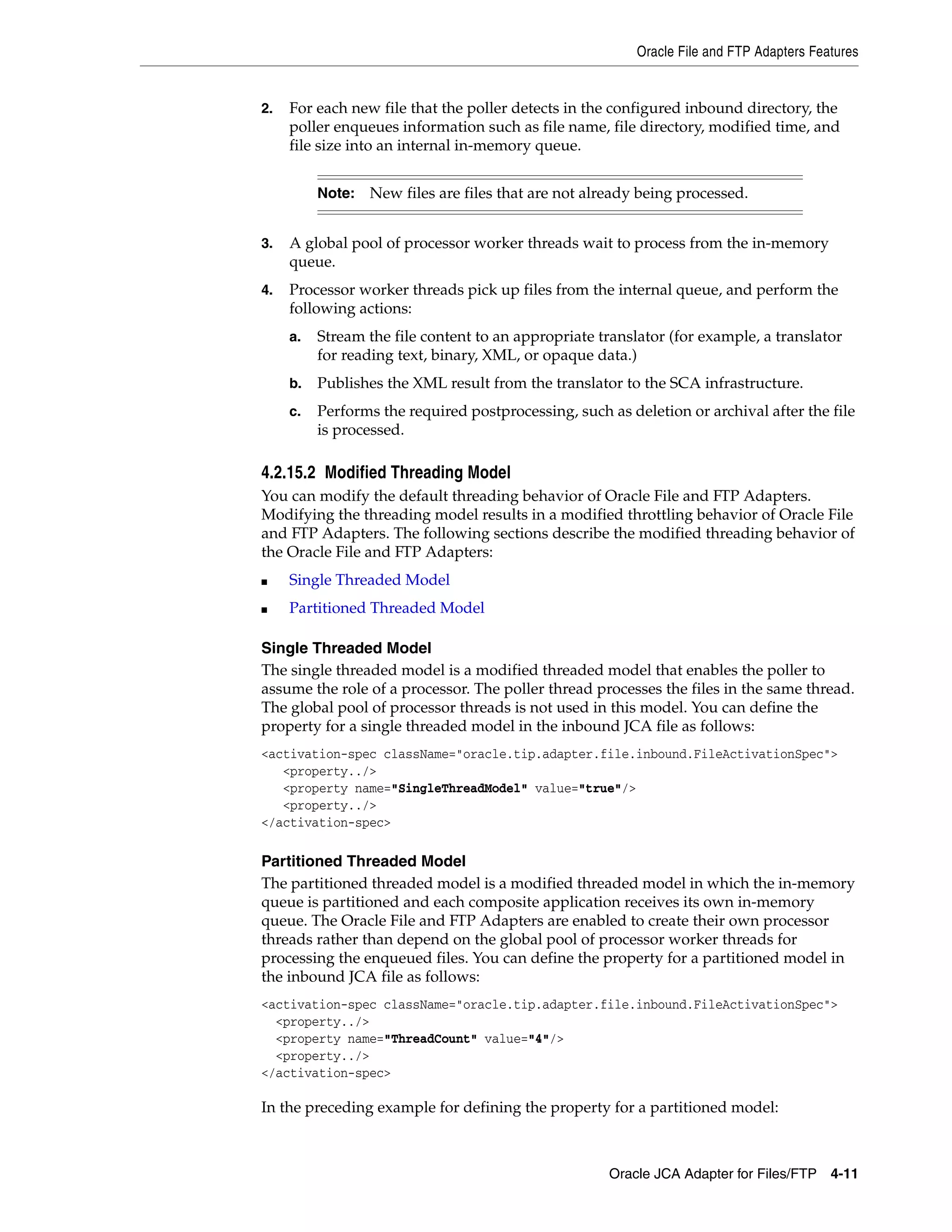 Oracle File and FTP Adapters Features
Oracle JCA Adapter for Files/FTP 4-11
2. For each new file that the poller detects in the configured inbound directory, the
poller enqueues information such as file name, file directory, modified time, and
file size into an internal in-memory queue.
3. A global pool of processor worker threads wait to process from the in-memory
queue.
4. Processor worker threads pick up files from the internal queue, and perform the
following actions:
a. Stream the file content to an appropriate translator (for example, a translator
for reading text, binary, XML, or opaque data.)
b. Publishes the XML result from the translator to the SCA infrastructure.
c. Performs the required postprocessing, such as deletion or archival after the file
is processed.
4.2.15.2 Modified Threading Model
You can modify the default threading behavior of Oracle File and FTP Adapters.
Modifying the threading model results in a modified throttling behavior of Oracle File
and FTP Adapters. The following sections describe the modified threading behavior of
the Oracle File and FTP Adapters:
■ Single Threaded Model
■ Partitioned Threaded Model
Single Threaded Model
The single threaded model is a modified threaded model that enables the poller to
assume the role of a processor. The poller thread processes the files in the same thread.
The global pool of processor threads is not used in this model. You can define the
property for a single threaded model in the inbound JCA file as follows:
<activation-spec className="oracle.tip.adapter.file.inbound.FileActivationSpec">
<property../>
<property name="SingleThreadModel" value="true"/>
<property../>
</activation-spec>
Partitioned Threaded Model
The partitioned threaded model is a modified threaded model in which the in-memory
queue is partitioned and each composite application receives its own in-memory
queue. The Oracle File and FTP Adapters are enabled to create their own processor
threads rather than depend on the global pool of processor worker threads for
processing the enqueued files. You can define the property for a partitioned model in
the inbound JCA file as follows:
<activation-spec className="oracle.tip.adapter.file.inbound.FileActivationSpec">
<property../>
<property name="ThreadCount" value="4"/>
<property../>
</activation-spec>
In the preceding example for defining the property for a partitioned model:
Note: New files are files that are not already being processed.
 