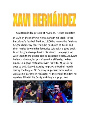 Xavi Hernández gets up at 7:00 a.m. He has breakfast
at 7:30. In the morning, he trains with his team in the
Barcelona´s football field. At 11:00 he leaves the field and
he goes home by car. Then, he has lunch at 14.30 and
then he sits down in his favourite sofa with a good book.
Later, he goes to a pub with his friends. He ejoys a lot
with them there but he comes back home early. At 20:30
he has a shower, he gets dressed and Finally, he has
dinner in a good restaurant with his wife. At 22:30 he
goes to bed. Every Saturday he plays a football match
during the league. On Sunday he gets up later and he
visits at his parents in Albacete. At the end of the day, he
watches TV with his famiy and they eat popcorns.
 