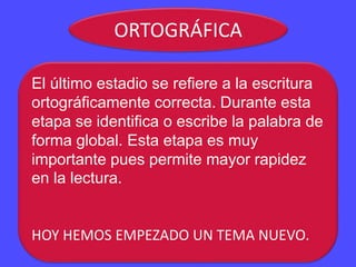 ORTOGRÁFICA
El último estadio se refiere a la escritura
ortográficamente correcta. Durante esta
etapa se identifica o escribe la palabra de
forma global. Esta etapa es muy
importante pues permite mayor rapidez
en la lectura.
HOY HEMOS EMPEZADO UN TEMA NUEVO.
 