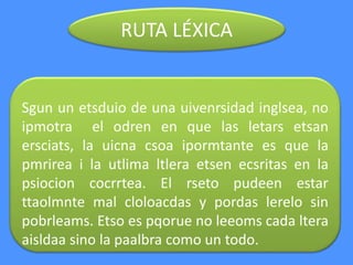 RUTA LÉXICA
Sgun un etsduio de una uivenrsidad inglsea, no
ipmotra el odren en que las letars etsan
ersciats, la uicna csoa ipormtante es que la
pmrirea i la utlima ltlera etsen ecsritas en la
psiocion cocrrtea. El rseto pudeen estar
ttaolmnte mal cloloacdas y pordas lerelo sin
pobrleams. Etso es pqorue no leeoms cada ltera
aisldaa sino la paalbra como un todo.
 