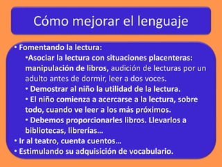 Cómo mejorar el lenguaje
• Fomentando la lectura:
•Asociar la lectura con situaciones placenteras:
manipulación de libros, audición de lecturas por un
adulto antes de dormir, leer a dos voces.
• Demostrar al niño la utilidad de la lectura.
• El niño comienza a acercarse a la lectura, sobre
todo, cuando ve leer a los más próximos.
• Debemos proporcionarles libros. Llevarlos a
bibliotecas, librerías…
• Ir al teatro, cuenta cuentos…
• Estimulando su adquisición de vocabulario.
 