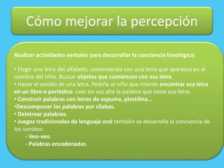 Cómo mejorar la percepción
Realizar actividades verbales para desarrollar la conciencia fonológica:
• Elegir una letra del alfabeto, comenzando con una letra que aparezca en el
nombre del niño. Buscar objetos que comiencen con esa letra.
• Hacer el sonido de una letra. Pedirle al niño que intente encontrar esa letra
en un libro o periódico. Leer en voz alta la palabra que tiene esa letra.
• Construir palabras con letras de espuma, plastilina…
•Descomponer las palabras por sílabas.
• Deletrear palabras.
• Juegos tradicionales de lenguaje oral también se desarrolla la conciencia de
los sonidos:
- Veo-veo.
- Palabras encadenadas.
 