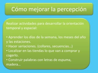 Cómo mejorar la percepción
Realizar actividades para desarrollar la orientación
temporal y espacial:
• Aprender los días de la semana, los meses del año
y las estaciones.
• Hacer seriaciones. (collares, secuencias…)
• Localizar en las tiendas lo que van a comprar y
cogerlo.
• Construir palabras con letras de espuma,
madera…
 