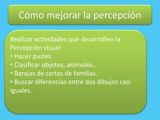Cómo mejorar la percepción
Realizar actividades que desarrollen la
Percepción visual:
• Hacer puzles.
• Clasificar objetos, animales…
• Barajas de cartas de familias.
• Buscar diferencias entre dos dibujos casi
iguales.
 