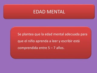 EDAD MENTAL
Se plantea que la edad mental adecuada para
que el niño aprenda a leer y escribir está
comprendida entre 5 – 7 años.
 