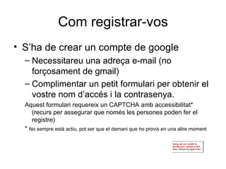 Com registrar-vos S’ha de crear un compte de google Necessitareu una adreça e-mail (no forçosament de gmail) Complimentar un petit formulari per obtenir el vostre nom d’accés i la contrasenya. Aquest formulari requereix un CAPTCHA amb accessibilitat* (recurs per assegurar que només les persones poden fer el registre) *  No sempre està actiu, pot ser que et demani que ho provis en una altre moment 