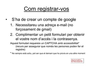 Com registrar-vos
•    S’ha de crear un compte de google
    1. Necessitareu una adreça e-mail (no
       forçosament de gmail)
    2. Complimentar un petit formulari per obtenir
       el vostre nom d’accés i la contrasenya.
    Aquest formulari requereix un CAPTCHA amb accessibilitat*
         (recurs per assegurar que només les persones poden fer el
         registre)
    * No sempre està actiu, pot ser que et demani que ho provis en una altre moment
 