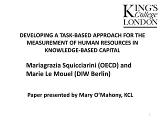 DEVELOPING A TASK-BASED APPROACH FOR THE
MEASUREMENT OF HUMAN RESOURCES IN
KNOWLEDGE-BASED CAPITAL
Paper presented by Mary O’Mahony, KCL
1
Mariagrazia Squicciarini (OECD) and
Marie Le Mouel (DIW Berlin)
 