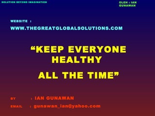 WEBSITE :
WWW.THEGREATGLOBALSOLUTIONS.COM
“KEEP EVERYONE
HEALTHY
ALL THE TIME”
BY : IAN GUNAWAN
EMAIL : gunawan_ian@yahoo.com
OLEH : IAN
GUNAWAN
SOLUTION BEYOND IMAGINATION
 