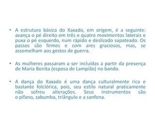 • A estrutura básica do Xaxado, em origem, é a seguinte:
avança o pé direito em três e quatro movimentos laterais e
puxa o pé esquerdo, num rápido e deslizado sapateado. Os
passos são firmes e com ares graciosos, mas, se
assemelham aos gestos de guerra.
• As mulheres passaram a ser incluídas a partir da presença
de Maria Bonita (esposa de Lampião) no bando.
• A dança do Xaxado é uma dança culturalmente rica e
bastante folclórica, pois, seu estilo natural praticamente
não sofreu alterações. Seus instrumentos são
o pífano, zabumba, triângulo e a sanfona.
 