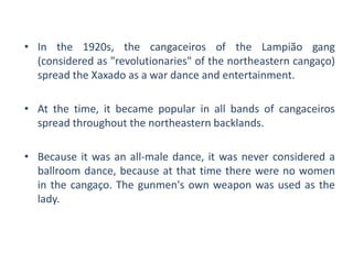 • In the 1920s, the cangaceiros of the Lampião gang
(considered as "revolutionaries" of the northeastern cangaço)
spread the Xaxado as a war dance and entertainment.
• At the time, it became popular in all bands of cangaceiros
spread throughout the northeastern backlands.
• Because it was an all-male dance, it was never considered a
ballroom dance, because at that time there were no women
in the cangaço. The gunmen's own weapon was used as the
lady.
 