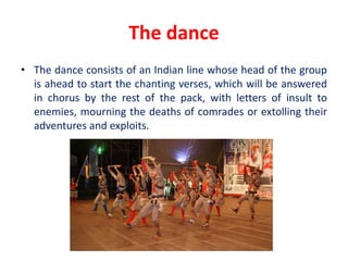 The dance
• The dance consists of an Indian line whose head of the group
is ahead to start the chanting verses, which will be answered
in chorus by the rest of the pack, with letters of insult to
enemies, mourning the deaths of comrades or extolling their
adventures and exploits.
 