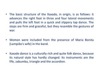 • The basic structure of the Xaxado, in origin, is as follows: it
advances the right foot in three and four lateral movements
and pulls the left foot in a quick and slippery tap dance. The
steps are firm and graceful, but they resemble the gestures of
war.
• Women were included from the presence of Maria Bonita
(Lampião's wife) in the band.
• Xaxado dance is a culturally rich and quite folk dance, because
its natural style has hardly changed. Its instruments are the
fife, zabumba, triangle and the accordion.
 