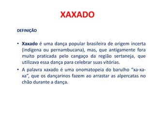 XAXADO
DEFINIÇÃO
• Xaxado é uma dança popular brasileira de origem incerta
(indígena ou pernambucana), mas, que antigamente fora
muito praticada pelo cangaço da região sertaneja, que
utilizava essa dança para celebrar suas vitórias.
• A palavra xaxado é uma onomatopeia do barulho “xa-xa-
xa”, que os dançarinos fazem ao arrastar as alpercatas no
chão durante a dança.
 
