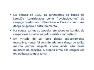 • Na década de 1920, os cangaceiros do bando de
Lampião (considerados como “revolucionários” do
cangaço nordestino) difundiram o Xaxado como uma
dança de guerra e entretenimento.
• Na época, tornou-se popular em todos os bandos de
cangaceiros espalhados pelos sertões nordestinos.
• Em virtude de ser uma dança exclusivamente
masculina, nunca foi considerada uma dança de salão,
mesmo porque naquela época ainda não havia
mulheres no cangaço. A própria arma dos cangaceiros
era utilizada como a dama.
 