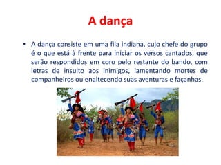 A dança
• A dança consiste em uma fila indiana, cujo chefe do grupo
é o que está à frente para iniciar os versos cantados, que
serão respondidos em coro pelo restante do bando, com
letras de insulto aos inimigos, lamentando mortes de
companheiros ou enaltecendo suas aventuras e façanhas.
 