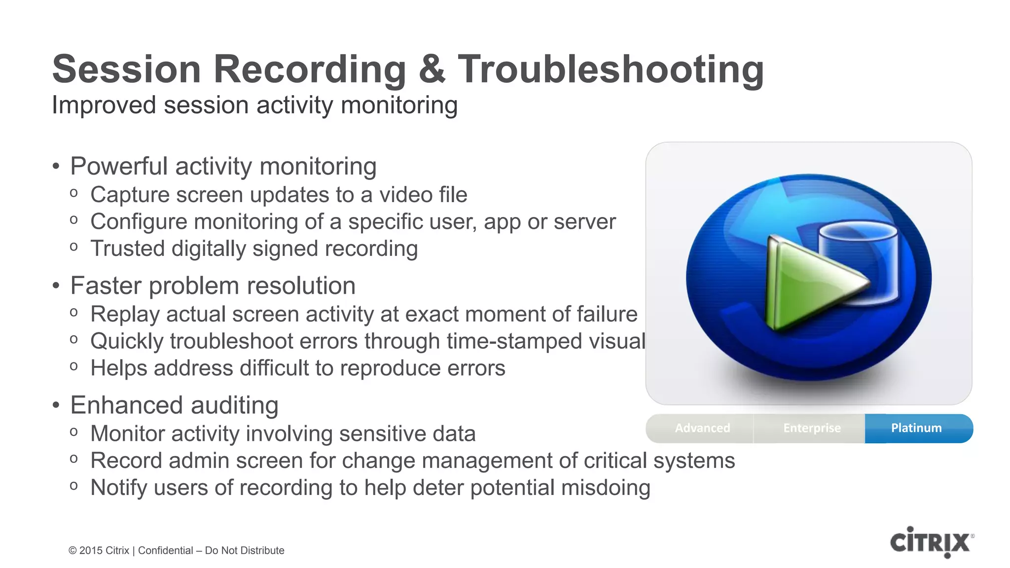 © 2015 Citrix | Confidential – Do Not Distribute Session Recording & Troubleshooting Improved session activity monitoring • Powerful activity monitoring ᵒ Capture screen updates to a video file ᵒ Configure monitoring of a specific user, app or server ᵒ Trusted digitally signed recording • Faster problem resolution ᵒ Replay actual screen activity at exact moment of failure ᵒ Quickly troubleshoot errors through time-stamped visual records ᵒ Helps address difficult to reproduce errors • Enhanced auditing ᵒ Monitor activity involving sensitive data ᵒ Record admin screen for change management of critical systems ᵒ Notify users of recording to help deter potential misdoing Enterprise PlatinumAdvanced 