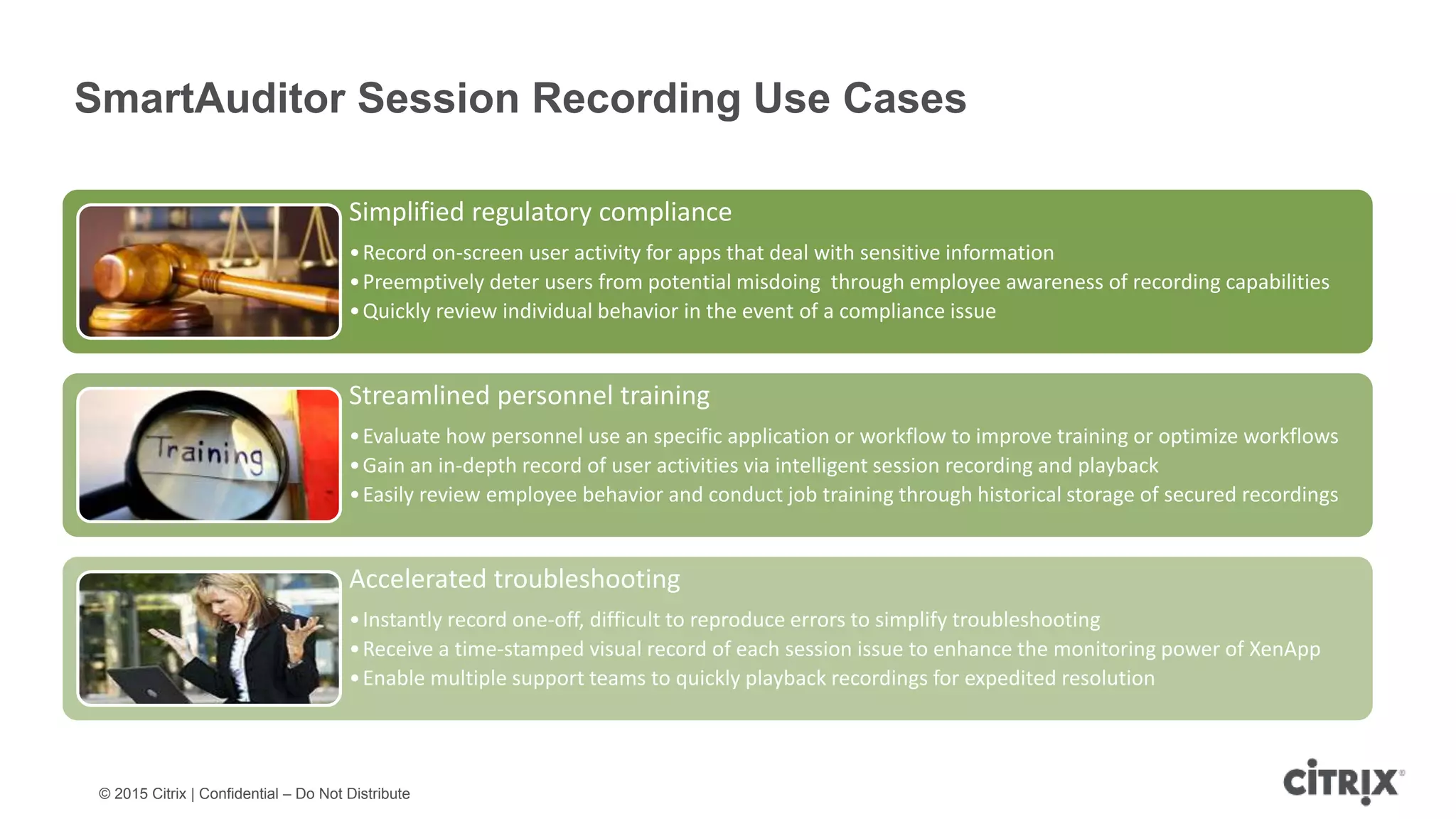 © 2015 Citrix | Confidential – Do Not Distribute SmartAuditor Session Recording Use Cases Simplified regulatory compliance •Record on-screen user activity for apps that deal with sensitive information •Preemptively deter users from potential misdoing through employee awareness of recording capabilities •Quickly review individual behavior in the event of a compliance issue Streamlined personnel training •Evaluate how personnel use an specific application or workflow to improve training or optimize workflows •Gain an in-depth record of user activities via intelligent session recording and playback •Easily review employee behavior and conduct job training through historical storage of secured recordings Accelerated troubleshooting •Instantly record one-off, difficult to reproduce errors to simplify troubleshooting •Receive a time-stamped visual record of each session issue to enhance the monitoring power of XenApp •Enable multiple support teams to quickly playback recordings for expedited resolution 