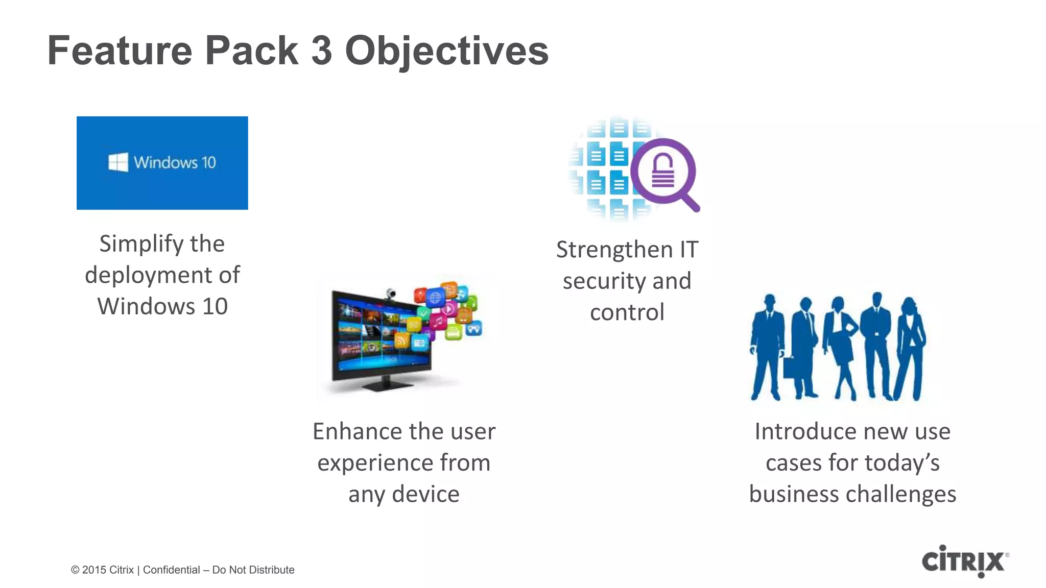 © 2015 Citrix | Confidential – Do Not Distribute Feature Pack 3 Objectives Simplify the deployment of Windows 10 Enhance the user experience from any device Strengthen IT security and control Introduce new use cases for today’s business challenges 