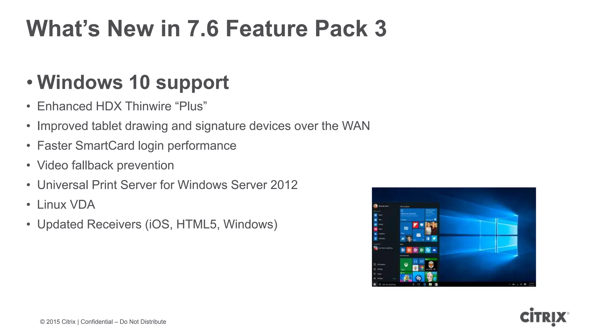 © 2015 Citrix | Confidential – Do Not Distribute What’s New in 7.6 Feature Pack 3 • Windows 10 support • Enhanced HDX Thinwire “Plus” • Improved tablet drawing and signature devices over the WAN • Faster SmartCard login performance • Video fallback prevention • Universal Print Server for Windows Server 2012 • Linux VDA • Updated Receivers (iOS, HTML5, Windows) 