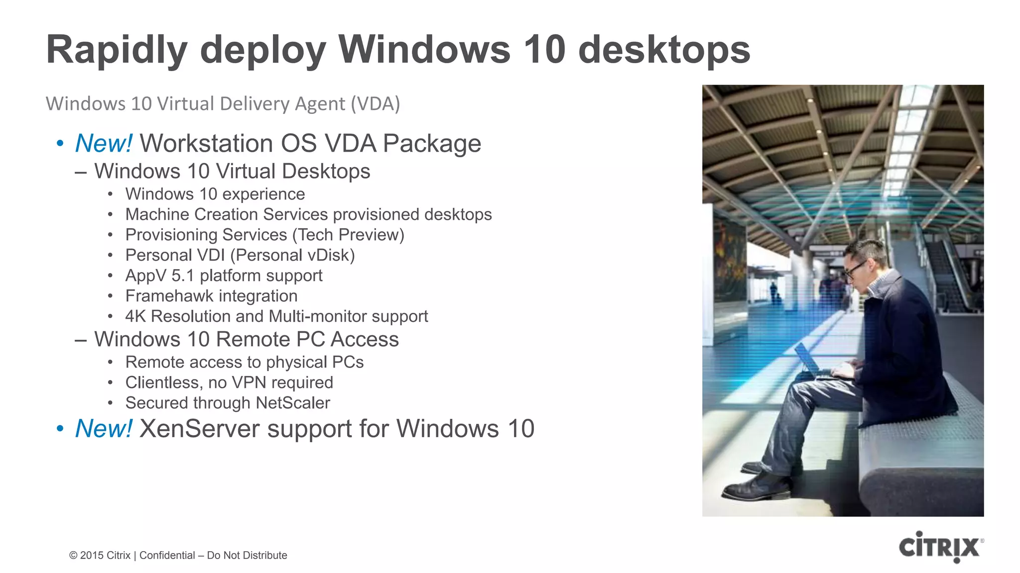 © 2015 Citrix | Confidential – Do Not Distribute Rapidly deploy Windows 10 desktops Windows 10 Virtual Delivery Agent (VDA) • New! Workstation OS VDA Package – Windows 10 Virtual Desktops • Windows 10 experience • Machine Creation Services provisioned desktops • Provisioning Services (Tech Preview) • Personal VDI (Personal vDisk) • AppV 5.1 platform support • Framehawk integration • 4K Resolution and Multi-monitor support – Windows 10 Remote PC Access • Remote access to physical PCs • Clientless, no VPN required • Secured through NetScaler • New! XenServer support for Windows 10 