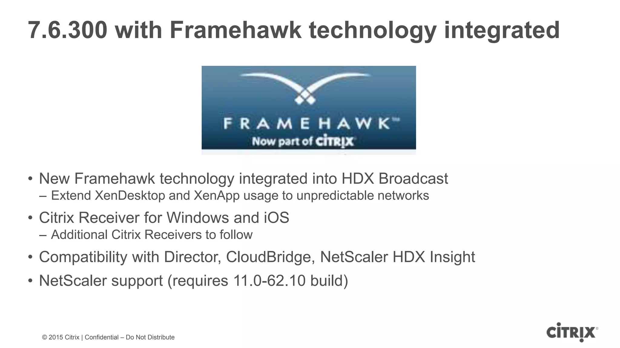 © 2015 Citrix | Confidential – Do Not Distribute 7.6.300 with Framehawk technology integrated • New Framehawk technology integrated into HDX Broadcast – Extend XenDesktop and XenApp usage to unpredictable networks • Citrix Receiver for Windows and iOS – Additional Citrix Receivers to follow • Compatibility with Director, CloudBridge, NetScaler HDX Insight • NetScaler support (requires 11.0-62.10 build) 