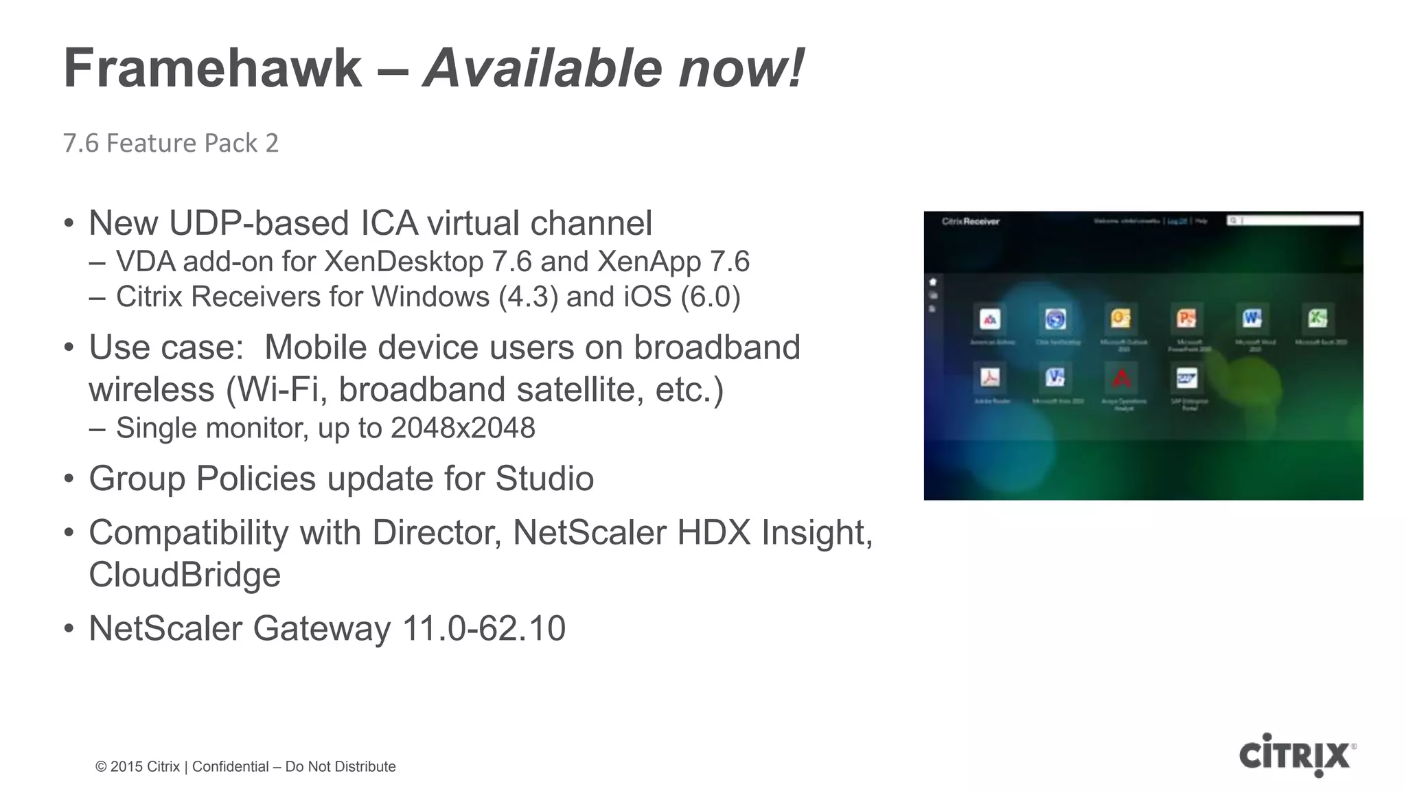 © 2015 Citrix | Confidential – Do Not Distribute Framehawk – Available now! 7.6 Feature Pack 2 • New UDP-based ICA virtual channel – VDA add-on for XenDesktop 7.6 and XenApp 7.6 – Citrix Receivers for Windows (4.3) and iOS (6.0) • Use case: Mobile device users on broadband wireless (Wi-Fi, broadband satellite, etc.) – Single monitor, up to 2048x2048 • Group Policies update for Studio • Compatibility with Director, NetScaler HDX Insight, CloudBridge • NetScaler Gateway 11.0-62.10 
