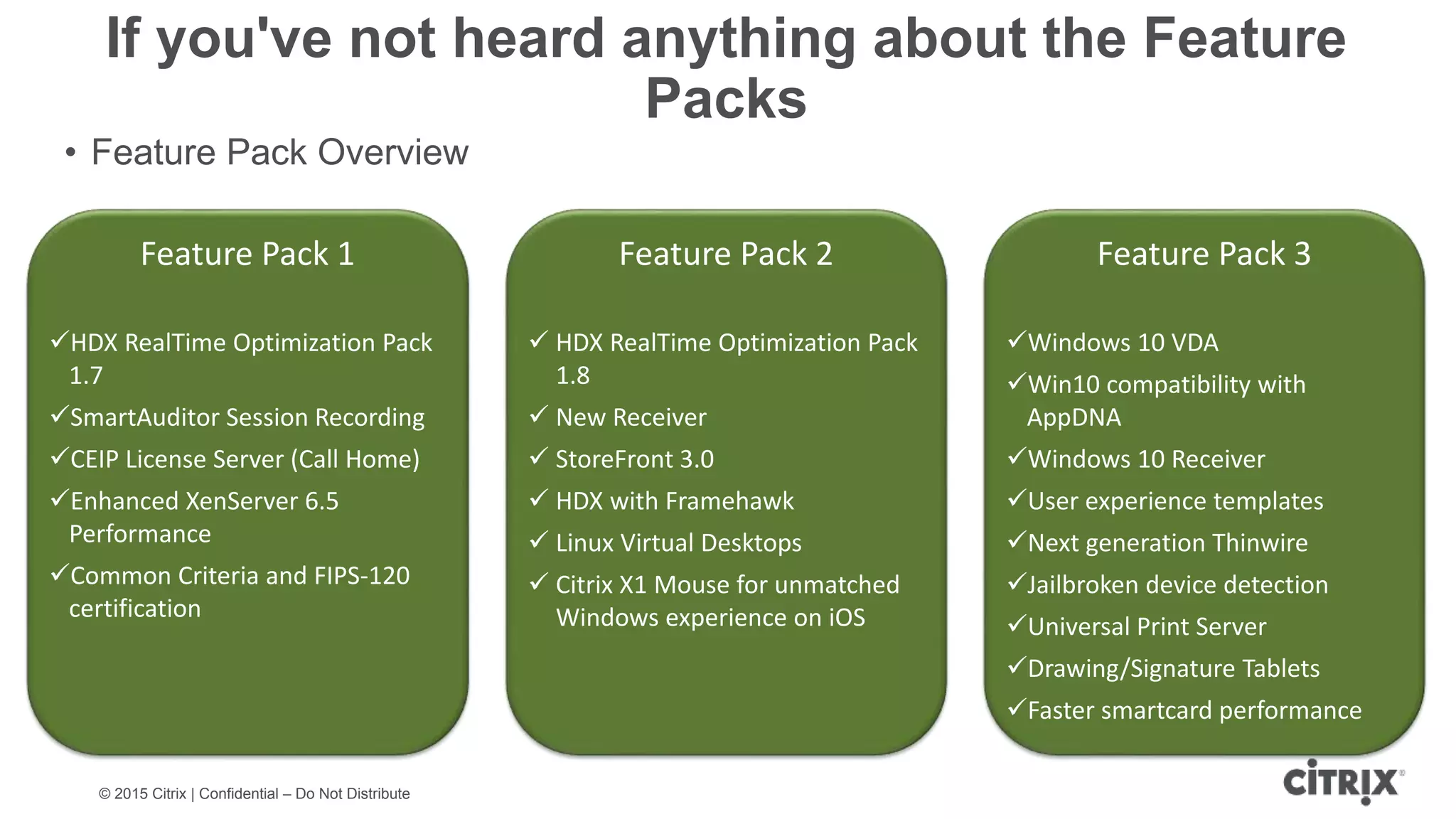 © 2015 Citrix | Confidential – Do Not Distribute If you've not heard anything about the Feature Packs • Feature Pack Overview Feature Pack 2  HDX RealTime Optimization Pack 1.8  New Receiver  StoreFront 3.0  HDX with Framehawk  Linux Virtual Desktops  Citrix X1 Mouse for unmatched Windows experience on iOS Feature Pack 1 HDX RealTime Optimization Pack 1.7 SmartAuditor Session Recording CEIP License Server (Call Home) Enhanced XenServer 6.5 Performance Common Criteria and FIPS-120 certification Feature Pack 3 Windows 10 VDA Win10 compatibility with AppDNA Windows 10 Receiver User experience templates Next generation Thinwire Jailbroken device detection Universal Print Server Drawing/Signature Tablets Faster smartcard performance 