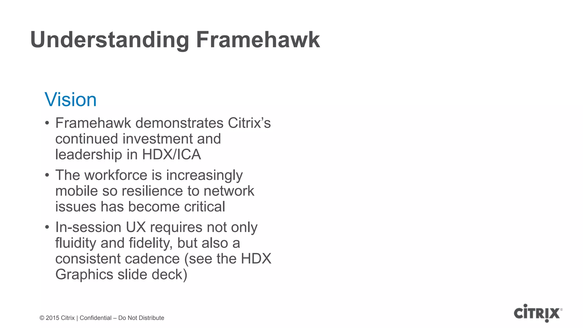 © 2015 Citrix | Confidential – Do Not Distribute Understanding Framehawk Vision • Framehawk demonstrates Citrix’s continued investment and leadership in HDX/ICA • The workforce is increasingly mobile so resilience to network issues has become critical • In-session UX requires not only fluidity and fidelity, but also a consistent cadence (see the HDX Graphics slide deck) 
