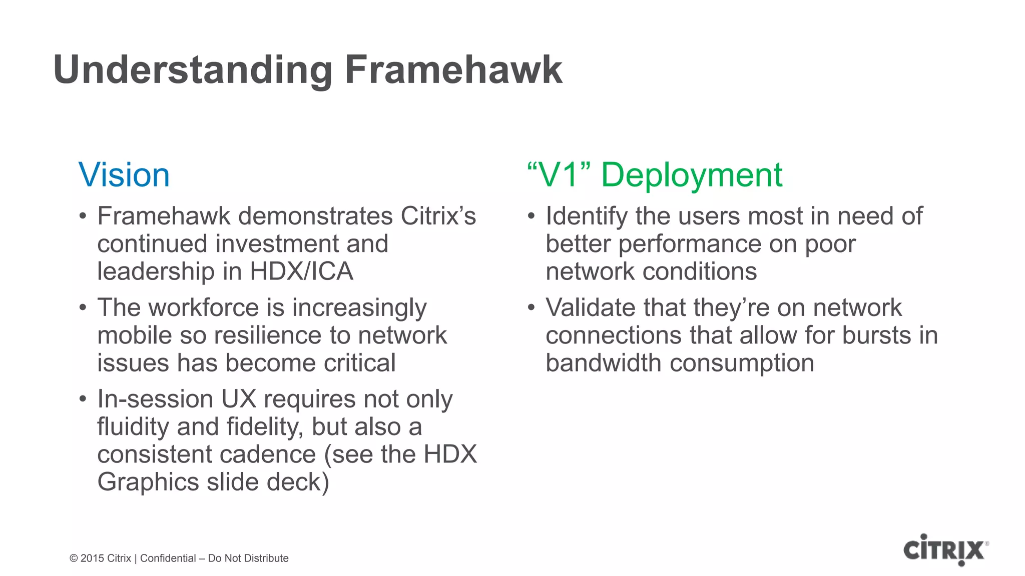 © 2015 Citrix | Confidential – Do Not Distribute Understanding Framehawk Vision • Framehawk demonstrates Citrix’s continued investment and leadership in HDX/ICA • The workforce is increasingly mobile so resilience to network issues has become critical • In-session UX requires not only fluidity and fidelity, but also a consistent cadence (see the HDX Graphics slide deck) “V1” Deployment • Identify the users most in need of better performance on poor network conditions • Validate that they’re on network connections that allow for bursts in bandwidth consumption 