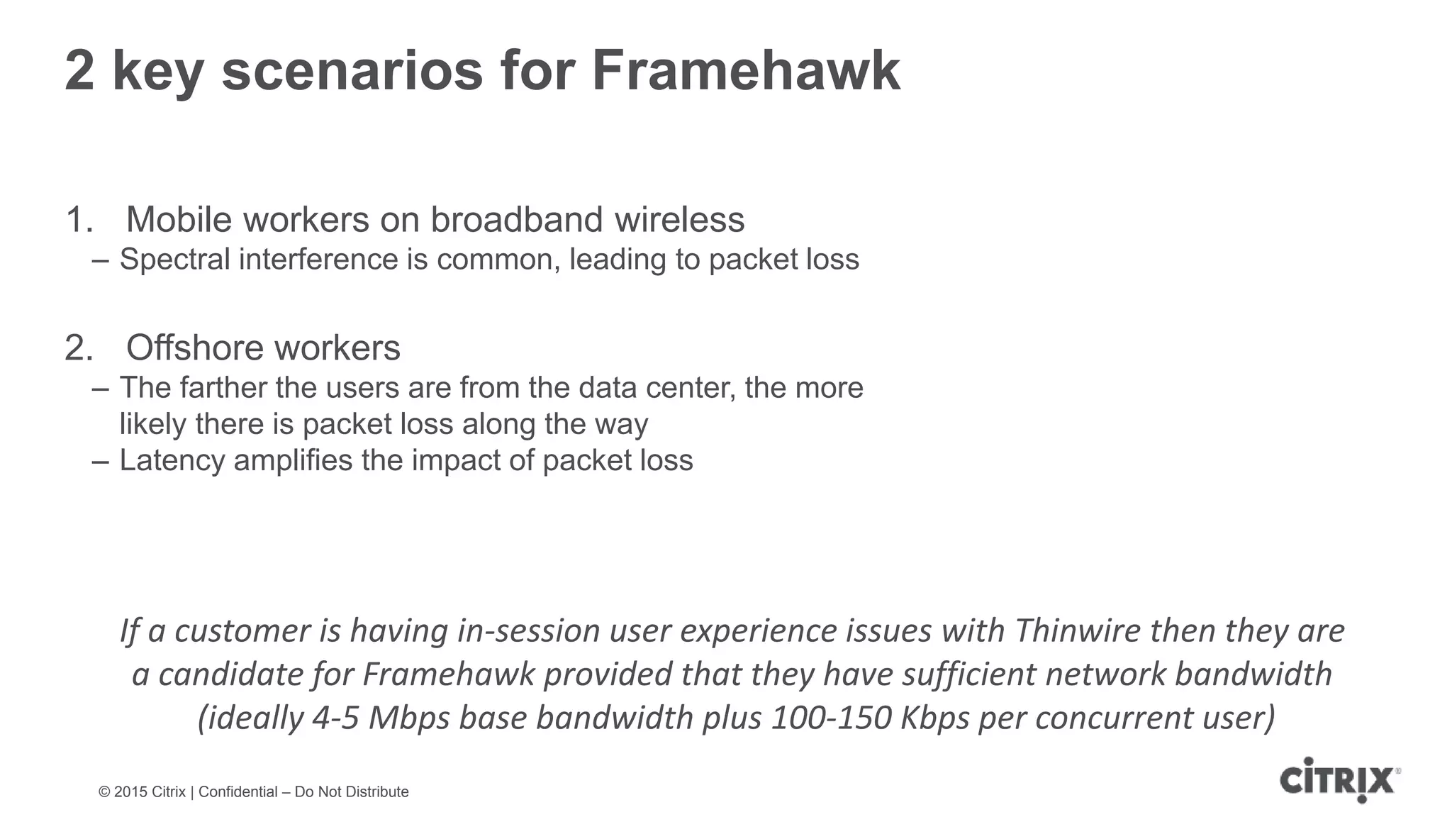 © 2015 Citrix | Confidential – Do Not Distribute 2 key scenarios for Framehawk 1. Mobile workers on broadband wireless – Spectral interference is common, leading to packet loss 2. Offshore workers – The farther the users are from the data center, the more likely there is packet loss along the way – Latency amplifies the impact of packet loss If a customer is having in-session user experience issues with Thinwire then they are a candidate for Framehawk provided that they have sufficient network bandwidth (ideally 4-5 Mbps base bandwidth plus 100-150 Kbps per concurrent user) 
